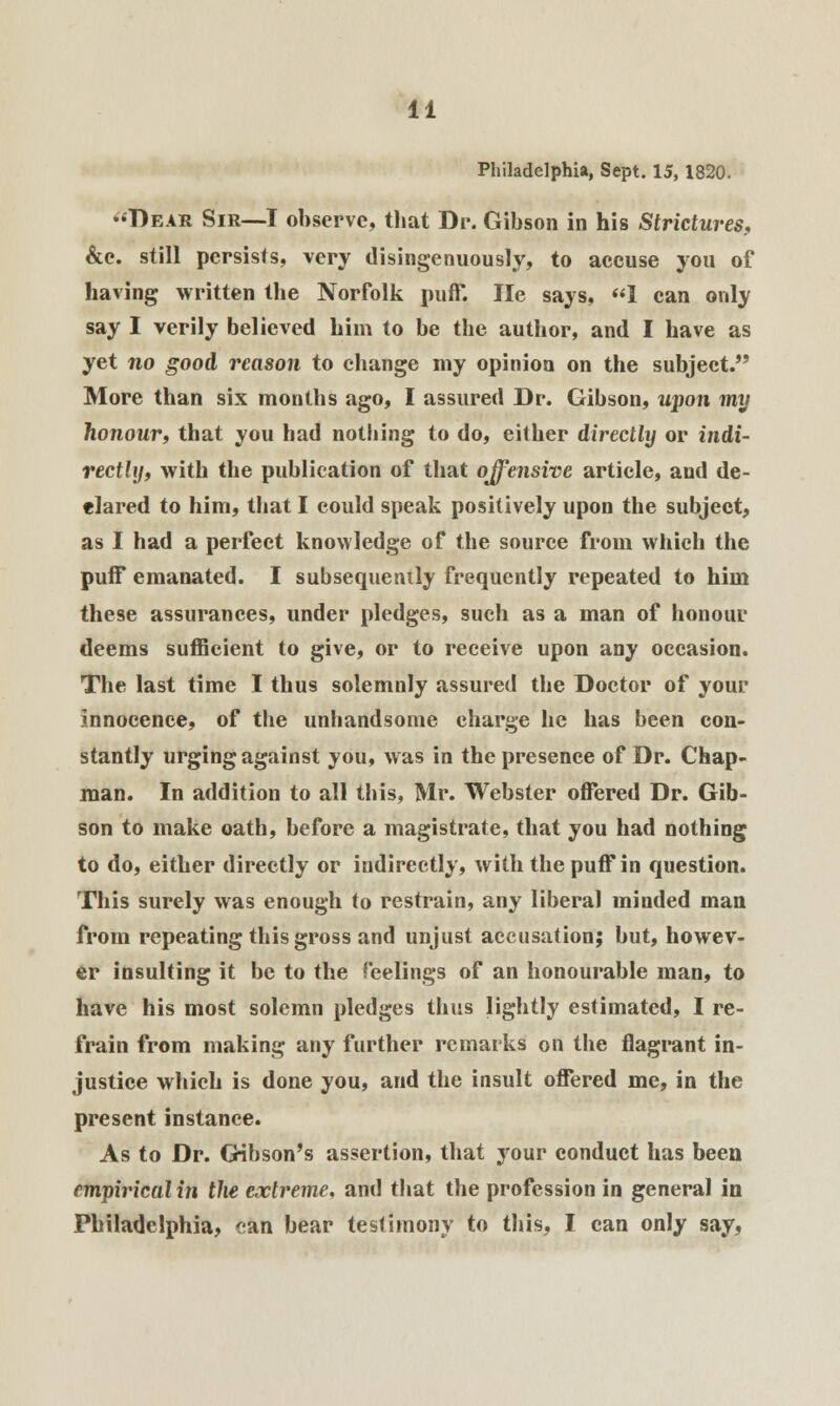 Philadelphia, Sept. 15,1820. •♦Dear Sir—-I observe, that Dr. Gibson in his Strictures, &c. still persists, very disingenuously, to accuse you of having written the Norfolk puff. He says, 1 can only say I verily believed him to be the author, and I have as yet no good reason to change my opinion on the subject. More than six months ago, I assured Dr. Gibson, upon my honour, that you had nothing to do, either directly or indi- rectly, with the publication of that offensive article, and de- clared to him, that I could speak positively upon the subject, as I had a perfect knowledge of the source from which the puff emanated. I subsequently frequently repeated to him these assurances, under pledges, such as a man of honour deems sufficient to give, or to receive upon any occasion. The last time I thus solemnly assured the Doctor of your innocence, of the unhandsome charge he has been con- stantly urging against you, was in the presence of Dr. Chap- man. In addition to all this, Mr. Webster offered Dr. Gib- son to make oath, before a magistrate, that you had nothing to do, either directly or indirectly, with the puffin question. This surely was enough to restrain, any liberal minded man from repeating this gross and unjust accusation; but, howev- er insulting it be to the feelings of an honourable man, to have his most solemn pledges thus lightly estimated, I re- frain from making any further remarks on the flagrant in- justice which is done you, and the insult offered me, in the present instance. As to Dr. Gibson's assertion, that your conduct has been empirical in the extreme, and that the profession in general in Philadelphia, can bear testimony to this, I can only say,