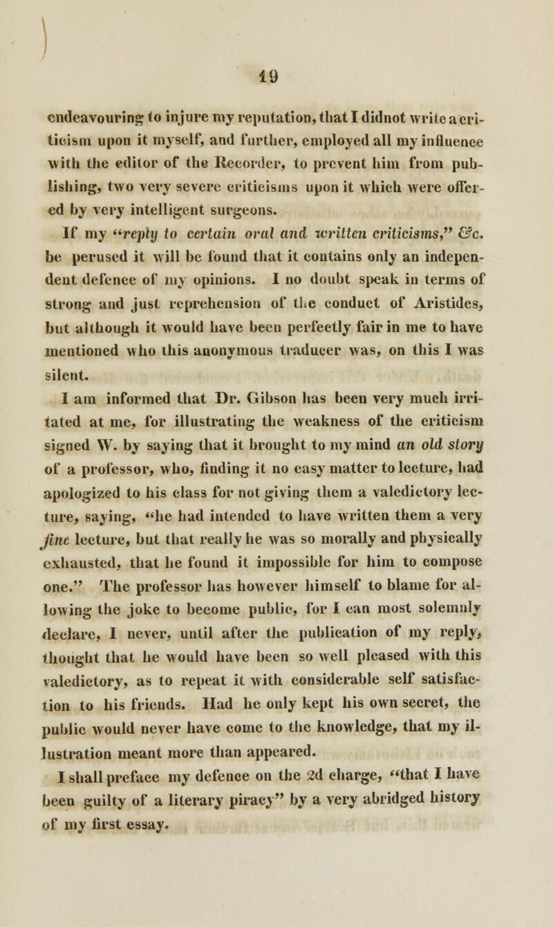 endeavouring to injure my reputation, that I didnot write a cri- ticism upon it myself, and further, employed all my influence with the editor of the Recorder, to prevent him from pub- lishing, two very severe criticisms upon it which were offer- ed by very intelligent surgeons. If my reply to certain oral and written criticisms &c. be perused it will be found that it contains only an indepen- dent defence of my opinions. I no doubt speak in terms of strong and just reprehension of the conduct of Aristides, but although it would have been perfectly fair in me to have mentioned who ibis anonymous tradueer was, on this I was silent. I am informed that Dr. Gibson has been very much irri- tated at me, for illustrating the weakness of the criticism signed W. by saying that it brought to my mind an old story of a professor, who, finding it no easy matter to lecture, had apologized to his class for not giving them a valedictory lec- ture, saying, he had intended to have written them a very fine lecture, but that really he was so morally and physically exhausted, that he found it impossible for him to compose one. The professor has however himself to blame for al- lowing the joke to become public, for I can most solemnly declare, I never, until after the publication of my reply, thought that he would have been so well pleased with this valedictory, as to repeat it with considerable self satisfac- tion to his friends. Had he only kept his own secret, the public would never have come to the knowledge, that my il- lustration meant more than appeared. I shall preface my defence on the 2d charge, that I have been guilty of a literary piracy by a very abridged history of my first essay.