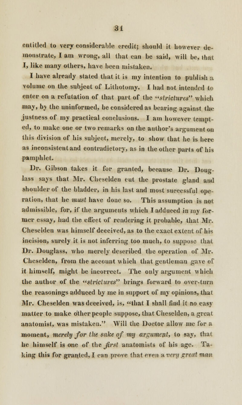 entitled to very considerable credit; should it however de- monstrate, I am wrong, all that can be said, will be, that I, like many others, have been mistaken. I have already stated that it is my intention to publish a volume on the subject of Lithotomy. I had not intended to enter on a refutation of that part of the strictures which may, bv the uninformed, be considered as bearing against tin* justness of my practical conclusions. I am however tempt- ed, to make one or two remarks on the author's argument on this division of his subject, merely, to show that he is here as inconsistent and contradictory, as in the other parts of his pamphlet. Dr. Gibson takes it for granted, because Dr. Doug- lass says that Mr. Cheselden cut the prostate gland and shoulder of the bladder, in his last and most successful ope- ration, that he must have done so. This assumption is not admissible, for, if the arguments which I adduced in my for- mer essay, had the effect of rendering it probable, that Mr. Cheselden was himself deceived, as to the exact extent of his incision, surely it is not inferring too much, to suppose that Dr. Douglass, who merely described the operation of Mr. Cheselden, from the account which that gentleman gave of it himself, might he incorrect. The only argument which the author of the strictures brings forward to over-turn the reasonings adduced by me in support of my opinions, that Mr. Cheselden was deceived, is, that I shall find it no easy matter to make other people suppose, that Cheselden, a great anatomist, was mistaken. Will the Doctor allow me for a moment, merely for the sake of my argument, to say, that he himself is one of the first anatomists of his age. Ta- king this for granted, I can prove that even a very great man