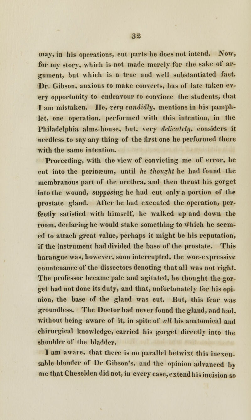 may, in his operations, cut parts he does not intend. Now, for my story, which is not made merely for the sake of ar- gument, hut which is a true and well substantiated fact. Dr. Gibson, anxious to make converts, has of late taken ev- ery opportunity to endeavour to convince the students, that I am mistaken. He, very candidly, mentions in his pamph- let, one operation, performed with this intention, in the Philadelphia alms-house, hut, very delicately, considers it needless to say any thing of the first one he performed there with the same intention. Proceeding, with the view of convicting me of error, he cut into the perinseum, until he thought he had found the membranous part of the urethra, and then thrust his gorget into the wound, supposing he had cut only a portion of the prostate gland. After he had executed the operation, per- fectly satisfied with himself, he walked up and down the room, declaring he would stake something to which he seem- ed to attach great value, perhaps it might be his reputation, if the instrument had divided the base of the prostate. This harangue was, however, soon interrupted, the woe-expressive countenance of the dissectors denoting that all was not right. The professor became pale and agitated, he thought the gor- get had not done its duty, and that, unfortunately for his opi- nion, the base of the gland was cut. But, this fear was groundless. The Doctor had never found the gland, and had, without being aware of it, in spite of all his anatomical and chirurgical knowledge, carried his gorget directly into the shoulder of the bladder. I am aware, that there is no parallel betwixt this inexcu- sable blunder of Dr Gibson's, and the opinion advanced by me that Cheselden did not, in every case, extend his incision so
