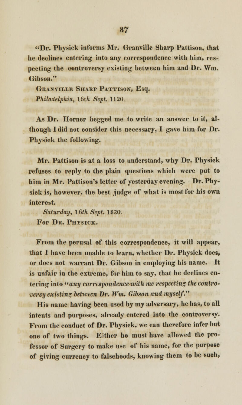 Dr. Physick informs Mr. Granville Sharp Pattison, that he declines entering into any correspondence with him, res- pecting the controversy existing between him and Dr. Wm. Gibson. Granville Sharp Pattison, Esq. Philadelphia, 16th Sept. 1120. As Dr. Horner begged me to write an answer to it, al- though I did not consider this necessary, I gave him for Dr. Physick the following. Mr. Pattison is at a loss to understand, why Dr. Physick refuses to reply to the plain questions which were put to him in Mr. Pattison's letter of yesterday evening. Dr. Phy- sick is, however, the best judge of what is most for his own interest. Saturday, 16th Sept. 1820. For Dr. Physick. From the perusal of this correspondence, it will appear, that I have been unable to learn, whether Dr. Physick does, or does not warrant Dr. Gibson in employing his name. It is unfair in the extreme, for him to say, that he declines en- tering into any correspondence with me respecting the contro- versy existing between Dr. Wm. Gibson and myself. His name having been used by my adversary, he has, to all intents and purposes, already entered into the controversy. From the conduct of Dr. Physick, we can therefore infer but one of two things. Either he must have allowed the pro- fessor of Surgery to make use of his name, for the purpose of giving currency to falsehoods, knowing them to be such,