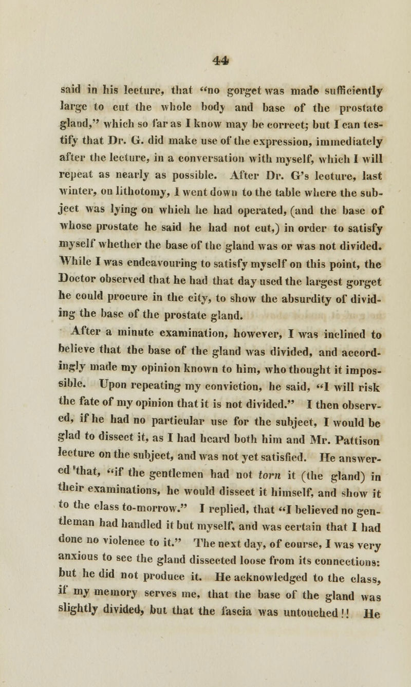 said in his lecture, that no gorget was made sufficiently large to cut the whole body and base of the prostate gland, which so far as I know may be correct; but I can tes- tify that Dr. G. did make use of the expression, immediately after the lecture, in a conversation with myself, which I will repeat as nearly as possible. After Dr. G's lecture, last winter, on lithotomy, 1 went down to the table where the sub- ject was lying on which he had operated, (and the base of whose prostate he said he had not cut,) in order to satisfy myself whether the base of the gland was or was not divided. While I was endeavouring to satisfy myself on this point, the Doctor observed that he had that day used the largest gorget he could procure in the city, to show the absurdity of divid- ing the base of the prostate gland. After a minute examination, however, I was inclined to believe that the base of the gland was divided, and accord- ingly made my opinion known to him, who thought it impos- sible. Upon repeating my conviction, he said, 1 will risk the fate of my opinion that it is not divided. I then observ- ed, if he had no particular use for the subject, I would be glad to dissect it, as I had heard both him and Mr. Pattison lecture on the subject, and was not yet satisfied. He answer- ed 'that, if the gentlemen had not torn it (the gland) in their examinations, he would dissect it himself, and show it to the class to-morrow. I replied, that I believed no gen- tleman had handled it but myself, and was certain that I had done no violence to it. The next day, of course, I was very anxious to see the gland dissected loose from its connections: but he did not produce it. He acknowledged to the class, if my memory serves me, that the base of the gland was slightly divided, but that the fascia was untouched!! He