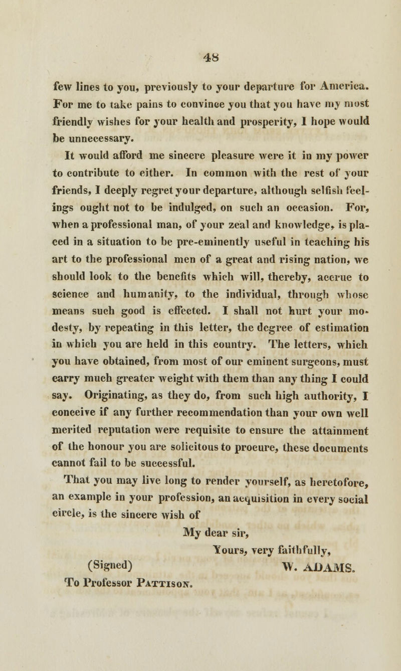 few lines to you, previously to your departure for America. For me to take pains to convince you that you have my most friendly wishes for your health and prosperity, 1 hope would be unnecessary. It would afford me sincere pleasure were it in my power to contribute to either. In common with the rest of your friends, I deeply regret your departure, although selfish feel- ings ought not to be indulged, on such an occasion. For, when a professional man, of your zeal and knowledge, is pla- ced in a situation to be pre-eminently useful in teaching his art to the professional men of a great and rising nation, we should look to the benefits which will, thereby, accrue to science and humanity, to the individual, through whose means such good is effected. I shall not hurt your mo- desty, by repeating in this letter, the degree of estimation in which you are held in this country. The letters, which you have obtained, from most of our eminent surgeons, must carry much greater weight with them than any thing I could say. Originating, as they do, from such high authority, I conceive if any further recommendation than your own well merited reputation were requisite to ensure the attainment of the honour you are solicitous to procure, these documents cannot fail to be successful. That you may live long to render yourself, as heretofore, an example in your profession, an acquisition in every social circle, is the sincere wish of My dear sir, Ttours, very faithfully, (si8ne<l) W. ADAMS. To Professor Pattison.