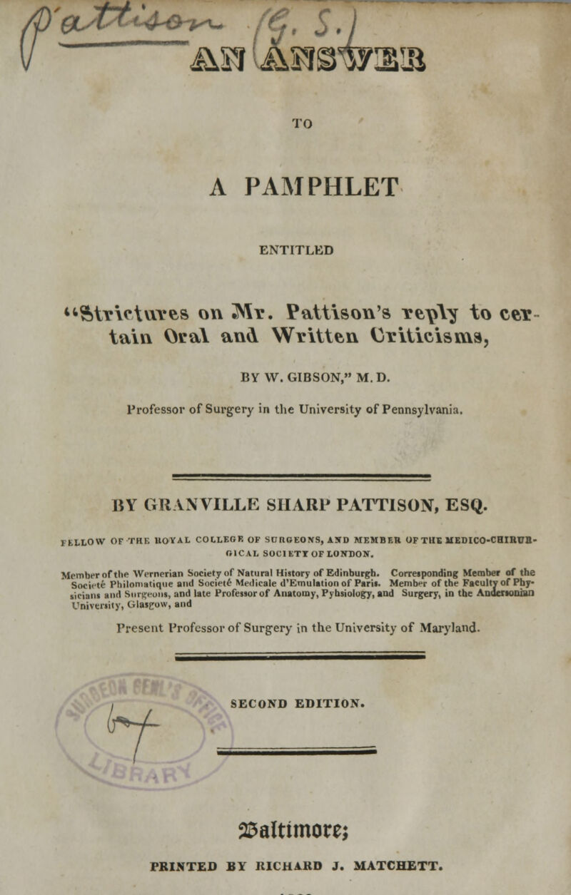 TO A PAMPHLET ENTITLED Strictures on Mr. Pattison's reply to cer tain Oral and Written Criticisms, BY W.GIBSON, M.D. Professor of Surgery in the University of Pennsylvania. BY GRANVILLE SHARP PATTISON, ESQ. 1 KLLOW OF-THE UOVAL COLLEGE OF SnnOEONS, iSD MEMBER OF THE MEDICO-CHIRDIl- nlCAL SOCIETT OF LONDON. Member of the Wernerian Society of Natural History of Edinburgh. Corresponding Member of the Societe Philomatique and Societe Medicale d'Emulation of Paris. Member of the Faculty of Phy- sicians and Surgeons, and late Professor of Anatomy, Pybsiology, and Surgery, in the Anucrsooiai] University, Glasgow, and Present Professor of Surgery in the University of Maryland. SECOND EDITION. Baltimore; PRINTED BY RICHARD J. MATCHETT.