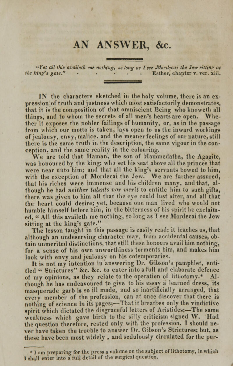 AN ANSWER, &c. Yet all this availeth me nothing, so long as I see Mordecai the Jew sitting at the king's <{ate. - • ... Esther, chapter v. ver. xiii. IN the characters sketched in the holy volume, there is an ex- pression of truth and justness which most satisfactorily demonstrates, that it is the composition of that omniscient TCeing whoknoweth all things, and to whom the secrets of all men's hearts are open. Whe- ther it exposes the nobler failings of humanity, or, as in the passage from which our motto is taken, lays open to ug the inward workings of jealousy, envy, malice, and the meaner feelings of our nature, still there is the same truth in the description, the same vigour in the con- ception, and the same reality in the colouring. We are told that Haman, the son of Hammedatha, the Agagite, was honoured by the king; who set his seat above all the princes that were near unto him; and that all the king's servants bowed to him, with the exception of Mordecai the Jew. We arc further assured, that his riches were immense and his children many, and that, al- though he had neither talents nor merit to entitle him to such gifts, there was given to him all that the eye could lust after, and all that the heart could desire; yet, because one man lived who would not humble himself betorc him, in the bitterness of his spirit he exclaim- ed,  All this availeth me nothing, so long as I see Mordecai the Jew sitting at the king's gate. The lesson taught in this passage is easily read: it teaches us, that although an undeserving character may, from accidental causes, ob- tain unmerited distinctions, that still these honours avail him nothing, for a sense of his own unworthiness torments him, and makes him look with envy and jealousy on his cotemporaries. It is not my intention in answering Dr. Gibson's pamphlet, enti- tled  Strictures &c. &c. to enter into a full and elaborate defence of my opinions, as they relate to the operation of lithotomy.* Al- though he has endeavoured to give to his essay a learned dress, its masquerade garb is so ill made, and so inartificially arranged, that everv member of the profession, can at once discover that there is nothing of science in its pages:—That it breathes only the vindictive spirit which dictated the disgraceful letters of Aristides;—The same weakness which gave birth to the silly criticism signed W. Had the question therefore, rested only with the profession, I should ne- ver have taken the trouble to answer Dr. Gibson'9 Strictures; but, as these have been most widely , and sedulously circulated for the pur- * I am preparing for the press a volume on the subject of lithotomy, in which I shall enter into a full detail of the surgical question.