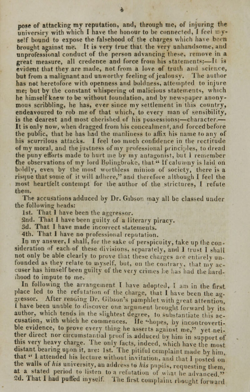 pose of attacking my reputation, and, through me, of injuring the universiry with which I have the honour to be connected, I feel n y- se!f bound to expose the falsehood of the charges which ha\e been brought against me. It is very true that the very unhandsome, and unprofessional conduct of the person advancing these, remove in a great measure, all credence and force from his statements;—Ii is evident that they are made, not from a love of truth and scit nee, but from a malignant and unworthy feeling of jealousy. 1 he author has not heretofore with openness and boldness, attempted to injure me; but by the constant whispering ot malicious statements, which he himself knew to be without foundation, and by newspaper anony- mous scribbling, he has, ever since my settlement in tins country, endeavoured to rob me of that which, to every man of sensibility, is the dearest and most cherished of his possessions;—character.— It is only now, when dragged from his concealment, and forced before the public, that he has had the manliness to affix his name to any of his scurrilous attacks. I feel too much confidence in the rectitude ot my moral, and the justness of my professional principles, to dread the puny efforts made to hurt me by my antagonist, but 1 remember (he observations of my lord Bplingbroke, that If calumny is laid ori beldlv, even by the most worthless minion of society, there is a risque that some of it will adhere, and therefore although I feel the most heartfelt contempt for the author of the strictures, I refute them. The accusations adduced by Dr. Gibson may all be classed under the following heads: 1st. That I have been the aggressor. 2nd. That I have been guilty of a literary piracy. 3d. That I have made incorrect statements. 4th. That 1 have no professional reputation. In my answer, I shall, for the sake of perspicuity, take up the con- sideration of each of these divisions, separately, and ] trust I shall not only be able clearly to prove that these charges are entirely un- founded as they relate to myself, but, on the contrary, that my ac- cuser has himself been guilty of the very crimes he has had the hard- ihood to impute to me. In following the arrangement I have adopted, I am in the first place led to the refutation of the charge, that I have been the ag- gressor. After residing Dr. Gibson's pamphlet with great attention, 1 have been unable to discover one argument brought forward bv its' author, which tends in the slightest deg.ee, to substantiate this ac- cusation, with which he commences. lie hopes, by incontroverti- ble evidence, to prove every thing he asserts against me, yet nei- ther direct nor circumstantial proof is adduced bv him in support of this very heavy charge. The only facts, indeed, which have the most distant bearing upon it, are: 1st. The pitiful complaint made by him, that  1 attended his lectine without invitation, and that 1 posted on the walls of his university, an address to Ins pupils, requesting them at a stated period to listen to a refutation of what he advanced ' 2d. That I had puffed myself. The first complaint rbought forward