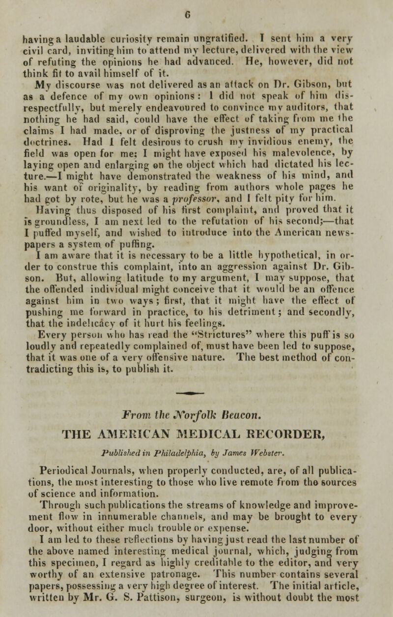 civil card, inviting hi in to attend my lecture, delivered with the view of refuting the opinions he had advanced. He, however, did not think fit to avail himself of it. My discourse was not delivered as an attack on Dr. Gibson, but as a defence of mv own opinions : 1 did not speak of him dis- respectfully, but merely endeavoured to convince my auditors, that nothing he had said, could have the effect of taking from me the claims I had made, or of disproving the justness of my practical doctrines. Had 1 felt desirous to crush my invidious enemy, the field was open for me: I might have exposed his malevolence, by laying open and enlarging en the object which had dictated his lec- ture.—I might have demonstrated the weakness of his mind, and his want of originality, by reading from authors whole pages he had got by rote, but he was a professor, and I felt pity for him. Having thus disposed of his first complaint, and proved that it is groundless, I am next led to the refutation of his second;—that I puffed myself, and wished to introduce into the American news- papers a system of puffing. I am aware that it is necessary to be a little hypothetical, in or- der to construe this complaint, into an aggression against Dr. Gib- son. But, allowing latitude to my argument, I may suppose, that the offended individual might conceive that it would be an offence against him in two ways ; first, that it might have the effect of pushing me forward in practice, to his detriment; and secondly, that the indelicacy of it hurt his feelings. Every person who has read the Strictures where this puff is so loudly and repeatedly complained of, must have been led to suppose, that it was one of a very offensive nature. The best method of con- tradicting this is, to publish it. From the Norfolk lieucon. THE AMERICAN MEDICAL RECORDER, Published in Philadelphia, by James Webster. Periodical Journals, when properly conducted, are, of all publica- tions, the most interesting to those who live remote from the sources of science and information. Through such publications the streams of knowledge and improve- ment flow in innumerable channels, and may be brought to every door, without either much trouble or expense. I am led to these reflections by having just read the last number of the above named interesting medical journal, which, judging from this specimen, I regard as highly creditable to the editor, and very worthy of an extensive patronage. This number contains several papers, possessing a very high degree of interest. The initial article, written by Mr. G. S. Pattison, surgeon, is without doubt the most