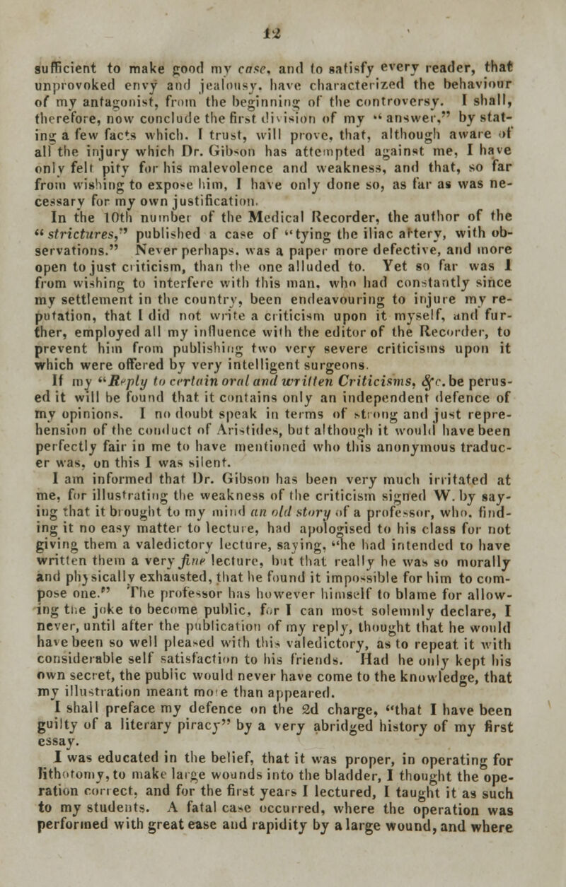 M sufficient to make good mv case, and to satisfy every reader, that unprovoked envy and jealousy, have characterized the behaviour of my antagonist, from the beginning of the controversy. I shall, therefore, now conclude the first division of my answer, by stat- in;; a few facts which. I trust, will prove, that, although aware of all the injury which Dr. Gibson has attempted against me, I have onlv felt pitv for his malevolence and weakness, and that, so far from wishing to expose him, I have only done so, as far as was ne- cessary for my own justification. In the 10th number of the Medical Recorder, the author of the strictures,'* published a case of tying the iliac artery, with ob- servations. Never perhaps, was a paper more defective, and more open to just criticism, than the one alluded to. Yet so far was 1 from wishing to interfere with this man. who had constantly since my settlement in the country, been endeavouring to injure my re- putation, that I did not write a criticism upon it myself, and fur- ther, employed all my influence with the editor of the Recorder, to prevent him from publishing two very severe criticisms upon it which were offered by very intelligent surgeons. If my Reply to certain oral ami written Criticisms, Sfc.be perus- ed it will be found that, it contains only an independent defence of my opinions. I no doubt speak in terms of strong and just repre- hension of the conduct of Aristides, but although it would have been perfectly fair in me to have mentioned who this anonymous traduc- er was, on this I was silent. 1 am informed that Dr. Gibson has been very much irritated at me, for illustrating the weakness of the criticism signed W. by say- ing that it brought to my mind an old story of a professor, who. find- ing it no easy matter to lecture, had apologised to his class for not giving them a valedictory lecture, saving, 'me had intended to have written them a \eryfine lecture, but that really he was so morally and physically exhausted, that he found it impossible for him to com- pose one. The professor has however himself to blame for allow- ing the joke to become public, for I can most solemnly declare, I never, until after the publication of my reply, thought that he would have been so well pleaded with this valedictory, as to repeat it with considerable self satisfaction to his friends. Had he only kept his own secret, the public would never have come to the knowledge, that my illustration meant moe than appeared. I shall preface my defence on the 2d charge, that I have been guilty of a literary piracy by a very abridged history of my first essay. I was educated in the belief, that it was proper, in operating for lithotomy, to make large wounds into the bladder, I thought the ope- ration conect. and for the first years I lectured, I taught it as such to my students. A fatal case occurred, where the operation was performed with great ease and rapidity by a large wound, and where