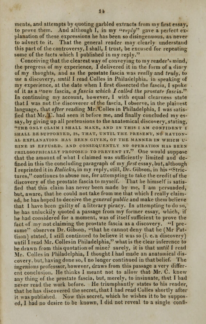 It ments, and attempts by quoting garbled extracts from my first essay, to prove them. And although I, in my reply gave a perfect ex- planation of these expressions he has been so disingenuous, as never to advert to it. That the general reader may clearly understand this part of the controversy, I shall, I trust, be excused for repeating some of the facts which I published in my reply. Conceiving that the clearest way of conveying to my reader's mind, the progress of my experience, I delivered it in the form of a diary of my thoughts, and as the prostate fascia was really and truly, to me a discovery, 7intil I read Colles in Philadelphia, in speaking of my experience, at the date when I first dissected the fascia, [ spoke of it as a new fascia, a fascia which I called the prostate fascia In continuing my account, however, I with equal clearness state that I was not the discoverer of the fascia, I observe, in the plainest language, that after reading Mr.Colles in Philadelphia, I was satis- fied that Mr.*£. had seen it before me, and finally concluded my es- say, by giving up all pretensions to the anatomical discovery, stating, THE ONLY CLAIM I SHALL MAKE, AND IN THIS I AM CONFIDENT I SHALL BE SUPPORTED, IS, THAT, UNTIL THE PRESENT, NO RATION- AL EXPLANATION HAS BEEN GIVEN, OF THE MANNER IN WHICH U- RINE IS EFFUSED, AND CONSEQUENTLY NO OPERATION HAS BEEN PHILOSOPHICALLY PROPOSED TO PREVENT IT. One WOuld SlipjiOsC that the amount of what I claimed was sufficiently limited and de- fined iu this the concluding paragraph of my first essay, but, although I reprinted it in Italicks, in my reply, still, Dr. Gibson, in his ''Stric- tures, continues to abuse me, for attempting to take the credit of the discovery of the prostate fascia to myself. That he himself is satis- fied that this claim has never been made by me, I am persuaded, but, aware, that he could not take from me that which I really claim- ed, he has hoped to deceive the general public and make them believe that 1 have been guilty of a literary piracy. In attempting to do so, he has unluckily quoted a passage from my former essay, which, if he had considered for a moment, was of itself sufficient to prove the fact of ray not claiming the prostate fascia as a discovery. I pre- sume observes Dr. Gibson, that he cannot deny that he (Mr Pat- tison) stated, I still continued to believe it was so (i. e. a discovery) until I read Mr. Collesin Philadelphia, what is the clear inference to be drawn from this quotation of mine? surely, it is that until I read Mr. Colles in Philadelphia, I thought I had made an anatomical dis- covery, but, having done so, I no longer continued in that belief. The ingenious professsor, however, draws from this passage a very differ- ent conclusion. He thinks I meant not to allow that Mr. C. knew any thing of the prostate fascia, but, merely, to insinuate, that I had never read the work before. He triumphantly states to his reader, that he has discovered the secret, that I had read Colles shortly after it was published. Now this secret, which he wishes it to be suppos- ed, I had no desire to be known, I did not reveal to a single conn-