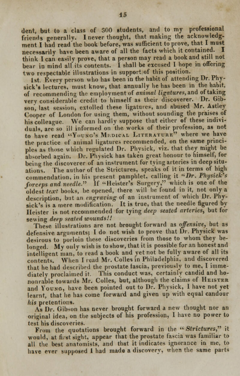 dent, but to a class of 300 students, and to my professional friends generally. I never thought, that making the acknowledg- ment I had read'the book before, was sufficient to prove, that I must necessarily have been aware of all the facts which it contained. I think I can easily prove, that a person may read a book and still not bear in mind all its contents. I shall be excused I hope in offering two respectable illustrations in support of this position. 1st. Every person who has been in the habit of attending Dr. Phy- sick's lectures, must know, that annually he has been in the habit, of recommending the employment of animal ligatures, and of taking very considerable credit to himself as their discoverer. Dr. Gib- son, last session, extolled these ligatures, and abused Mr. Astley Cooper of London for using them, without sounding the praises of his colleague. We can hardly suppose that either of these indivi- duals, are so ill informed on the works of their profession, as not to have read Young's Mi.dical Literature where we have the practice of animal ligatures recommended, on the same princi- ples as those which regulated Dr. Physick, viz. that they might be absorbed again. Dr. Physick has taken great honour to himself, for being the discoverer of an instrument for tying arteries in deep situ- ations. The author of the Strictures, speaks of it in terms of high commendation, in his present pamphlet, calling it Dr. Physick's forceps and needle. If Heister's Surgery, which is one of the oldest text books, he opened, there will be found in it, not only a description, but an engraving of an instrument of which Dr. Phy- sick's is a mere modification. It is true, that the needle figured by Ileister is not recommended for tying deep seated arteries, but for sewing deep seated wounds!! These illustrations are not brought forward as offensive, but as defensive arguments; I do not wish to prove that Dr. Physick was desirous to porloin these discoveries from those to whom they be- longed. My only wish is to show, that it is possible for an honest and intelligent man, to read a book and yet not be fully aware of all its contents. When I read Mr. Colles in Philadelphia, and discovered that he had described the prostate fascia, previously to me, I imme- diately proclaimed it. This conduct was, certainly candid and ho- nonrable towards Mr. Colles, but, although the claims of Heister and Vouno, have been pointed out to Dr. Physick, I have not yet learnt, that he has come forward and given up with equal candour his pretentions. As Dr. Gib-on has never brought forward a new thought nor an original idea, on the subjects of his profession, 1 have no power to test his discoveries. From the quotations brought forward in the  Strictures, it would, at first sight, appear that the prostate fascia was familiar to all the best anatomists, and that it indicates ignorance in me, to have ever supposed 1 had made a discovery, when the same parts