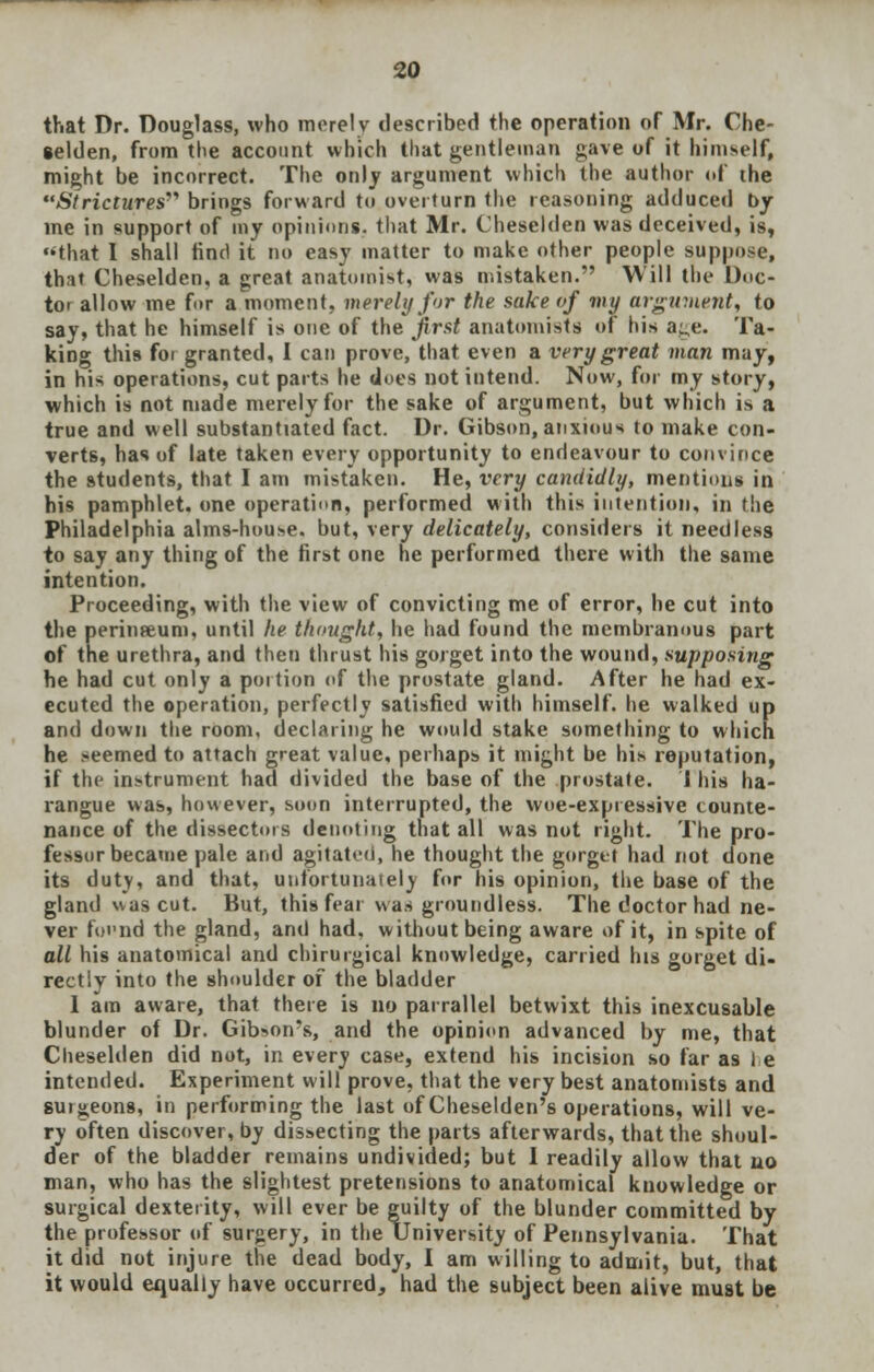 that Dr. Douglass, who merely described the operation of Mr. Che- selden, from the account which that gentleman gave of it himself, might be incorrect. The only argument which the author of the Strictures brings forward to overturn the reasoning adduced by me in support of my opinions, that Mr. Cheselden was deceived, is, that I shall find it no easy matter to make other people suppose, that Cheselden, a great anatomist, was mistaken. Will the Doc- tor allow me for a moment, merely for the sake of my argument, to say, that he himself is one of the first anatomists of his a^,e. Ta- king this foi granted, I can prove, that even a very great man may, in his operations, cut parts he does not intend. Now, for my story, which is not made merely for the sake of argument, but which is a true and well substantiated fact. Dr. Gibson,anxious to make con- verts, has of late taken every opportunity to endeavour to convince the students, that I am mistaken. He, very candidly, mentions in his pamphlet, one operation, performed with this intention, in the Philadelphia alms-house, but, very delicately, considers it needless to say any thing of the first one he performed there with the same intention. Proceeding, with the view of convicting me of error, he cut into the perinteum, until he thought, he had found the membranous part of the urethra, and then thrust his gorget into the wound, supposing he had cut only a portion of the prostate gland. After he had ex- ecuted the operation, perfectly satisfied with himself, he walked up and down the room, declaring he would stake something to which he seemed to attach great value, perhaps it might be his reputation, if the instrument had divided the base of the prostate. I his ha- rangue was, however, soon interrupted, the woe-expressive counte- nance of the dissectors denoting that all was not right. The pro- fessor became pale and agitated, he thought the gorget had not done its duty, and that, unfortunately for his opinion, the base of the gland was cut. But, this fear v\as groundless. The doctor had ne- ver fofnd the gland, and had, without being aware of it, in spite of all his anatomical and chirurgical knowledge, carried his gorget di- rectly into the shoulder of the bladder I am aware, that there is no parrallel betwixt this inexcusable blunder of Dr. Gibson's, and the opinion advanced by me, that Cheselden did not, in every case, extend his incision so far as he intended. Experiment will prove, that the very best anatomists and surgeons, in performing the last of Cheselden's operations, will ve- ry often discover, by dissecting the parts afterwards, that the shoul- der of the bladder remains undivided; but 1 readily allow that no man, who has the slightest pretensions to anatomical knowledge or surgical dexterity, will ever be guilty of the blunder committed by the professor of surgery, in the University of Pennsylvania. That it did not injure the dead body, I am willing to admit, but, that it would equally have occurred, had the subject been alive must be