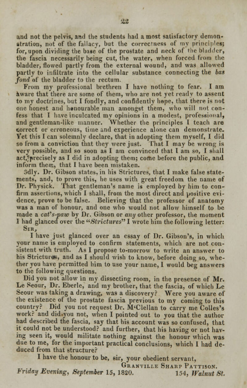 and not the pelvis, and the students had a most satisfactory demon- stration, not of the fallacy, but the correctness of my principles; for, upon dividing the base of the prostate and neck of the bladder, the fascia necessarily being cut, the water, when forced from the bladder, flowed partly from the external wound, and was allowed partly to infiltrate into the cellular substance connecting the has fond of the bladder to the rectum. From my professional brethren I have nothing to fear. I am aware that there are some of them, who are not yet ready to assent to my doctrines, but I fondly, and confidently hope, that there is not one honest and honourable man amongst them, who will not con- fess that I have inculcated my opinions in a modest, professional, and gentleman-like manner. Whether the principles I teach are correct or erroneous, time and experience alone can demonstrate. Yet this I can solemnly declare, that in adopting them myself, I did so from a conviction that they were just. That I may be wrong is very possible, and so soon as I am convinced that I am so, I shall act,7precisely as I did in adopting them; come before the public, and inform them, that I have been mistaken. 3dly. Dr. Gibson states, in his Strictures, that I make false state- ments, and, to prove this, he uses with great freedom the name of Dr. Physick. That gentleman's name is employed by him to con- firm assertions, which I shall, from the most direct and positive evi- dence, prove to be false. Believing that the professor of anatomy was a man of honour, and one who would not allow himself to be made a caVs-paw by Dr. Gibson or any other professor, the moment I had glanced over the Strictwres I wrote him the following letter: Sir, I have just glanced over an essay of Dr. Gibson's, in which your name is employed to confirm statements, which are not con- sistent with truth. As I propose to-morrow to write an answer to his Strictures, and as I should wish to know, before doing so, whe- ther you have permitted him to use your name, 1 would beg answers to the following questions. Did you not allow in my dissecting room, in the presence of Mr. Le Seour, Dr. Eberle, and my brother, that the fascia, of which Le Seour was taking a drawing, was a discovery? Were you aware of the existence of the prostate fascia previous to my coming to this country? Did you not request Dr. M'Clellan to carry me Colles's work? and did.you not, when I pointed out to you that the author had described the fascia, say that his account was so confused, that it could not be understood? and further, that his having or not hav- ing seen it, would militate nothing against the honour which was due to me, for the important practical conclusions, which I had de- duced from that structure? I have the honour to be, sir, your obedient servant, Granville Sharp Pattison. Friday Evening, September 15, 1820. 154, Walnut St.