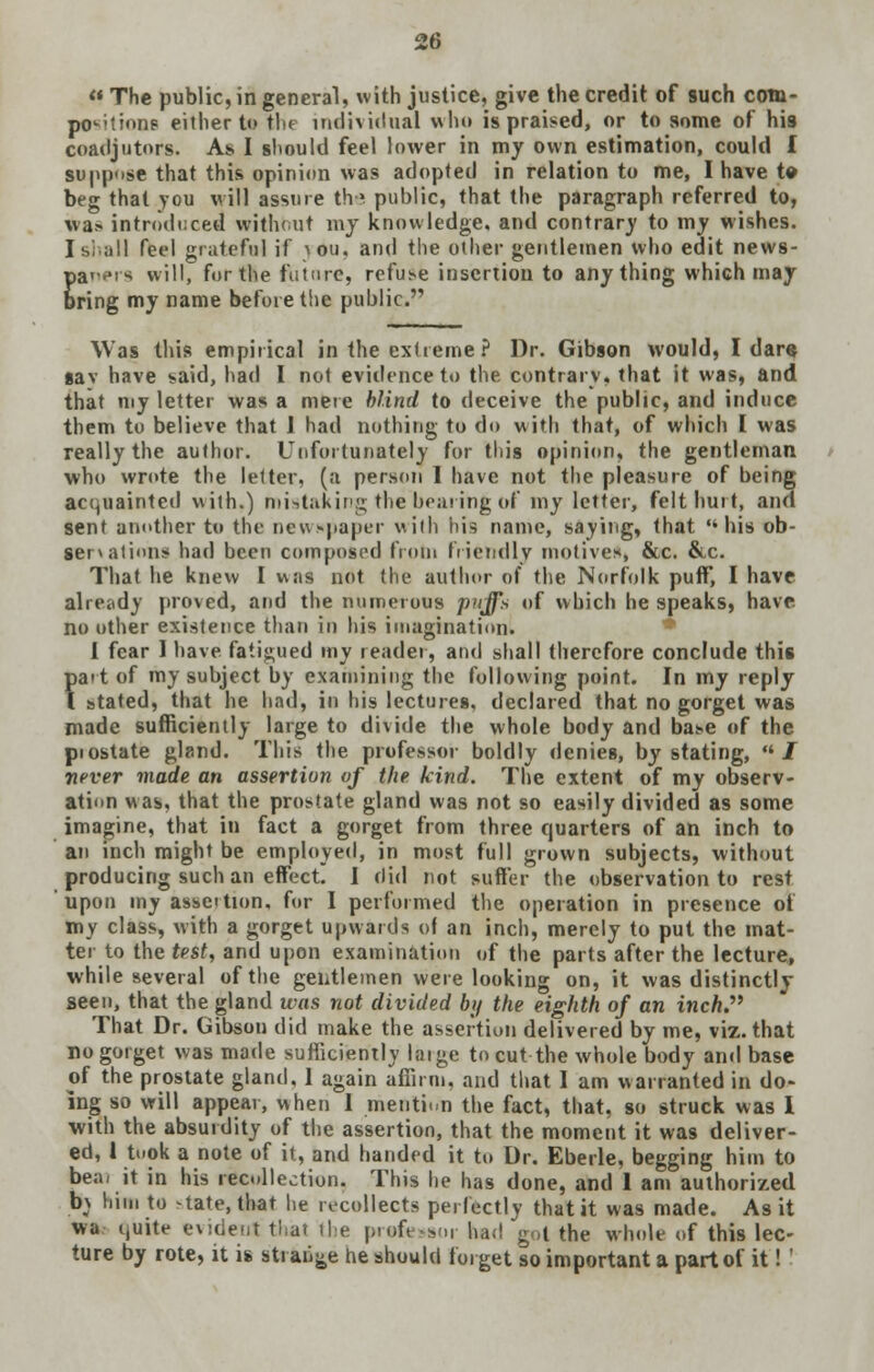  The public, in general, with justice, give the credit of such com- positions either to the individual who is praised, or to some of his coadjutors. As I should feel lower in my own estimation, could I suppose that this opinion was adopted in relation to me, I have to beg that you will assure the public, that the paragraph referred to, wa> introduced without my knowledge, and contrary to my wishes. I si.all feel grateful if ^ou, and the other gentlemen who edit news- paners will, for the future, refuse insertion to anything which may bring my name before the public. Was this empirical in the extreme ? Dr. Gibson would, I dare sav have said, had I not evidence to the. contrary, that it was, and that my letter was a mere blind to deceive the public, and induce them to believe that I had nothing to do with that, of which I was really the author. Unfortunately for this opinion, the gentleman who wrote the letter, (a person I have not the pleasure of being acquainted with,) mistaking the bearing of my letter, felt hurt, and sent another to the newspaper with hiB name, saying, that his ob- servations had been composed from friendly motives, &c. &c. That he knew I was not the author of the Norfolk puff, I have already proved, and the numerous puffs of which he speaks, have, no other existence than in his imagination. I fear 1 have, fatigued my reader, and shall therefore conclude this art of my subject by examining the following point. In my reply stated, that he had, in his lectures, declared that no gorget was made sufficiently large to divide the whole body and base of the piostate gland. This the professor boldly denies, by stating, ul never made an assertion of the kind. The extent of my observ- ation was, that the prostate gland was not so easily divided as some imagine, that in fact a gorget from three quarters of an inch to an inch might be employed, in most full grown subjects, without producing such an effect. 1 did not suffer the observation to rest upon my assettion. for I performed the operation in presence of my class, with a gorget upwards of an inch, merely to put the mat- ter to the test, and upon examination of the parts after the lecture, while several of the gentlemen were looking on, it was distinctly seen, that the gland was not divided by the eighth of an inch. That Dr. Gibson did make the assertion delivered by me, viz. that no gorget was made sufficiently large to cut the whole body and base of the prostate gland, 1 again affirm, and that I am warranted in do- ing so will appear, when 1 mention the fact, that, so struck was I with the absurdity of the assertion, that the moment it was deliver- ed, 1 took a note of it, and handed it to Dr. Eberle, begging him to bear it in his recollection. This he has done, and 1 am authorized b_\ him to state, that lie recollects perfectly that it was made. As it wa quite evident that the profc s.. had got the whole of this lec- ture by rote, it is strange he should forget so important a part of it!' ','