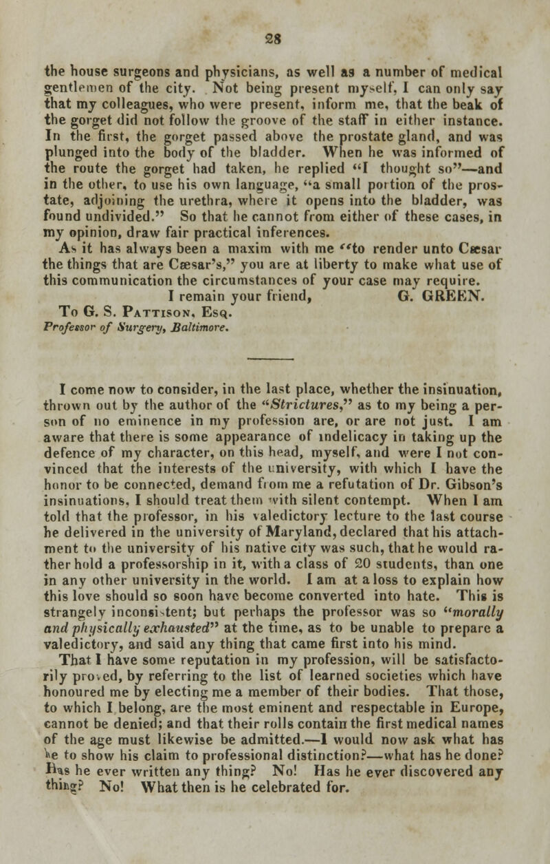 the house surgeons and physicians, as well as a number of medical gentlemen of the city. Not being present myself, I can only say that my colleagues, who were present, inform me, that the beak of the gorget did not follow the groove of the staff in either instance. In the first, the gorget passed above the prostate gland, and was plunged into the body of the bladder. When he was informed of the route the gorget had taken, he replied I thought so—and in the other, to use his own language, ua small portion of the pros- tate, adjoining the urethra, where it opens into the bladder, was found undivided. So that he cannot from either of these cases, in my opinion, draw fair practical inferences. As it has always been a maxim with me to render unto Csesar the things that are Csesar's, you are at liberty to make what use of this communication the circumstances of your case may require. I remain your friend, G. GREEN. To G. S. Pattison. Esq. Professor of Surgery, Baltimore. I come now to consider, in the last place, whether the insinuation, thrown out by the author of the Strictures as to my being a per- son of no eminence in my profession are, or are not just. I am aware that there is some appearance of indelicacy in taking up the defence of my character, on this head, myself, and were I not con- vinced that the interests of the university, with which I have the honor to be connected, demand fiorn me a refutation of Dr. Gibson's insinuations. I should treat them n'ith silent contempt. When I am told that the professor, in his valedictory lecture to the last course he delivered in the university of Maryland, declared that his attach- ment to the university of his native city was such, that he would ra- ther hold a professorship in it, with a class of 20 students, than one in any other university in the world. I am at a loss to explain how this love should so soon have become converted into hate. This is strangely inconsistent; but perhaps the professor was so morally and physically exhausted at the time, as to be unable to prepare a valedictory, and said any thing that came first into his mind. That I have some reputation in my profession, will be satisfacto- rily proved, by referring to the list of learned societies which have honoured me by electing me a member of their bodies. That those, to which I belong, are the most eminent and respectable in Europe, cannot be denied; and that their rolls contain the first medical names of the age must likewise be admitted.—1 would now ask what has »e to show his claim to professional distinction?—what has he done? fUs he ever written any thing? No! Has he ever discovered any thing;? No! What then is he celebrated for.