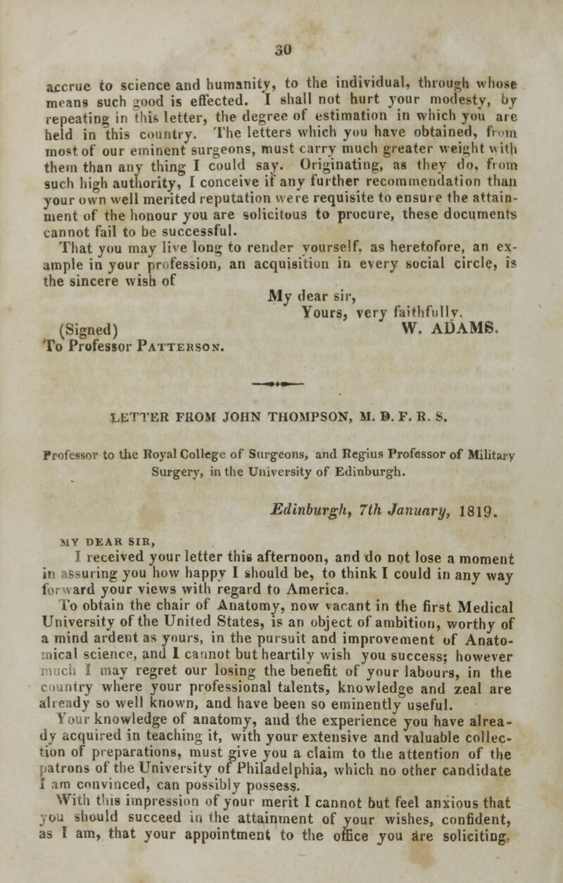 accrue to science and humanity, to the individual, through whose mrans such ur»od is effected. I shall not hurt your modesty, by repeating in this letter, the degree of estimation in which you arc held in this country. The letters which you have obtained, from most of our eminent surgeons, must carry much greater weight with them than any thing I could say. Originating, as they do, from such high authority, I conceive if any further recommendation than your own well merited reputation were requisite to ensure the attain- ment of the honour you are solicitous to procure, these documents cannot fail to be successful. That you may live long to render yourself, as heretofore, an ex- ample in your profession, an acquisition in every social circle, is the sincere wish of My dear sir, Yours, very faithfullv. (Signed) W. ADAMS. To Professor Patterson. LETTER FROM JOHN THOMPSON, M. D. F. R. 8. Professor to the Royal Coltege of Surgeons, and Regius Professor of Military Surgery, in the University of Edinburgh. Edinburgh, 7th January, 1819. MY DEAR SIR, I received your letter this afternoon, and do not lose a moment in assuring you how happy I should be, to think I could in any way t ird your views with regard to America. To obtain the chair of Anatomy, now vacant in the first Medical University of the United States, is an object of ambition, worthy of a mind ardent as yours, in the pursuit and improvement of Anato- mical science, and 1 cannot but heartily wish you success; however i may regret our losing the benefit of your labours, in the country where your professional talents, knowledge and zeal are already so well known, and have been so eminently useful. Your knowledge of anatomy, and the experience you have alrea- dy acquired in teaching it, with your extensive and valuable collec- tion of preparations, must give you a claim to the attention of the patrons of the University of Philadelphia, which no other candidate I am convinced, can possibly possess. With this impression of your merit I cannot but feel anxious that you should succeed in the attainment of your wishes, confident, as I am, that your appointment to the office you are soliciting.