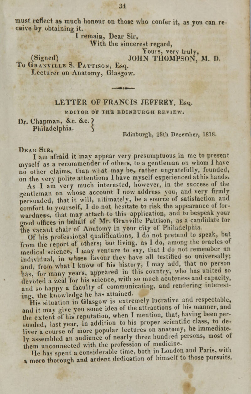 must reflect as much honour on those who confer it, as you can re ceive by obtaining it. I remain, Dear Sir, With the sincerest regard, Yours, very truly, (Signed) JOHN THOMPSON, M. D. To Granville S. Pattison, Esq. Lecturer on Anatomy, Glasgow. LETTER OF FRANCIS JEFFREY, Esq. EDITOR OF THE EDINBURGH REVIEW. Dr. Chapman, &c. &c. ~> Philadelphia. 5 Edinburgh, 28th December, 1818. Dear Sir, I am afraid it may appear very presumptuous in me to present myself as a recommender of otheis, to a gentleman on whom I have no other claims, than what may be, rather ungratefully, founded, on the very polite attentions I have myself experienced at his hand*. As I am very much interested, however, in the success of the gentleman on whose account I now address you, and very firmly persuaded, that it will, ultimately, be a source of satisfaction and comfort to yourself, I do not hesitate to risk the appearance of for- wardness, that may attach to this application, and to bespeak your good offices in behalf of Mr. Granville Pattison, as a candidate lor the vacant chair of Anatomy in your city of Philadelphia. Of his professional qualifications, 1 do not pretend to speak, but from the report of others; but living, as I do, among the oracles of medical science, I may venture to say, that I do not remember an individual in whose favour they have all testified so universally; and from what I know of his history, I may add, that no person has for many years, appeared in this country, who has united so devoted a zeal For his science, with so much acuteness and capacity, and so happy a faculty of communicating, and rendering interest- inn, the knowledge he ha^ attained. Tiis situation in Glasgow is extremely lucrative and respectable, and it muv ive you some idea of the attractions of Ins manner, and the extent of his reputation, when I mention, that, having been per- suaded, last year, in addition to his proper scientific class, to de- liver a course of more popular lectures on anatomy, he immediate- ly assembled an audience of nearly three hund.ed persons, most of them unconnected with the profession of medicine. He has spent a consideiable time, both in London and Pans, with a more thorough and ardent dedication of himself to those pursuits.