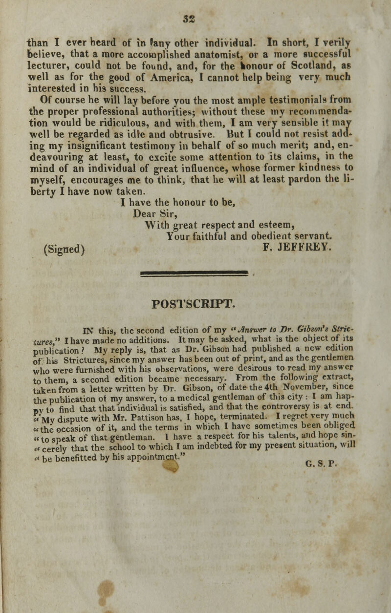 52 than I ever heard of in ?any other individual. In short, I verily Believe, that a more accomplished anatomist, or a more successful lecturer, could not be found, and, for the konour of Scotland, as well as for the good of America, I cannot help being very much interested in his success. Of course he will lay before you the most ample testimonials from the proper professional authorities; without these my recommenda- tion would be ridiculous, and with them, I am very sensible it may well be regarded as idle and obtrusive. But I could not resist add- ing my insignificant testimony in behalf of so much merit; and, en- deavouring at least, to excite some attention to its claims, in the mind of an individual of great influence, whose former kindness to myself, encourages me to think, that he will at least pardon the li- berty I have now taken. I have the honour to be, Dear Sir, With great respect and esteem, Your faithful and obedient servant. (Signed) F. JEFFREY. POSTSCRIPT. IN this, the second edition of my Ansiver to Dr. Gibson's Stric- tures, I have made no additions. It may be asked, what is the object of its publication ? My reply is, that as Dr. Gibson had published a new edition of his Strictures, since my answer has been out of print, and as the gentlemen who were furnished with his observations, were desirous to read my answer to them, a second edition became necessary. From the following- extract, taken from a letter written by Dr. Gibson, of date the 4th November, since the publication of my answer, to a medical gentleman of this city : I am hap- «v to find that that individual is satisfied, and that the controversy is at end. My dispute with Mr. Pattison has, I hope, terminated. I regret very much the occasion of it, and the terms in which I have sometimes been obliged  to speak of that gentleman. I have a respect for his talents, and hope sin-  cerely that the school to which I am indebted for my present situation, will be benefitted by his appointment. ^ G. S. P. *