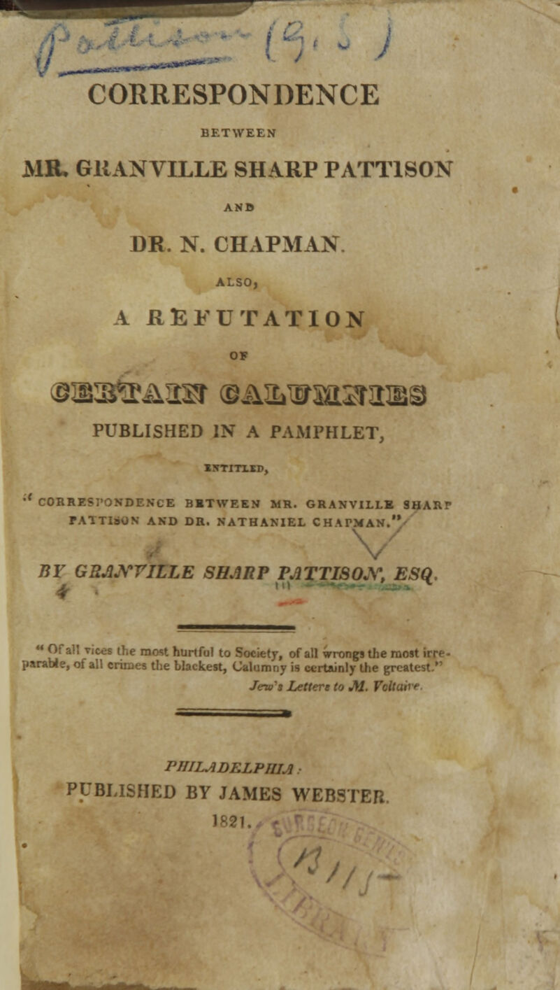 CORRESPONDENCE BETWEEN MR. GRANVILLE SHARP PATT1S0N DR. N. CHAPMAN ALSO, A REFUTATION OF PUBLISHED IN A PAMPHLET, iirriTLiD, CORRESPONDENCE BBTWEEN MR. GRANVILLE SHARr FATTIsON AND DR. NATHANIEL CHATMAN.' BY GR.WriLLE SHARP VATTI80X, ESQ, 4 * M Of aU Tices the most hurtful to Society, of all wrongs the most irrr parabJe, of all crimes the blackest, Calumny is certainly the greatest. irtainly the greatest. Jew's Letters to M. Vcltuirr PJIILJ1DELPIIU PUBLISHED BY JAMES WEBSTER. 1821.