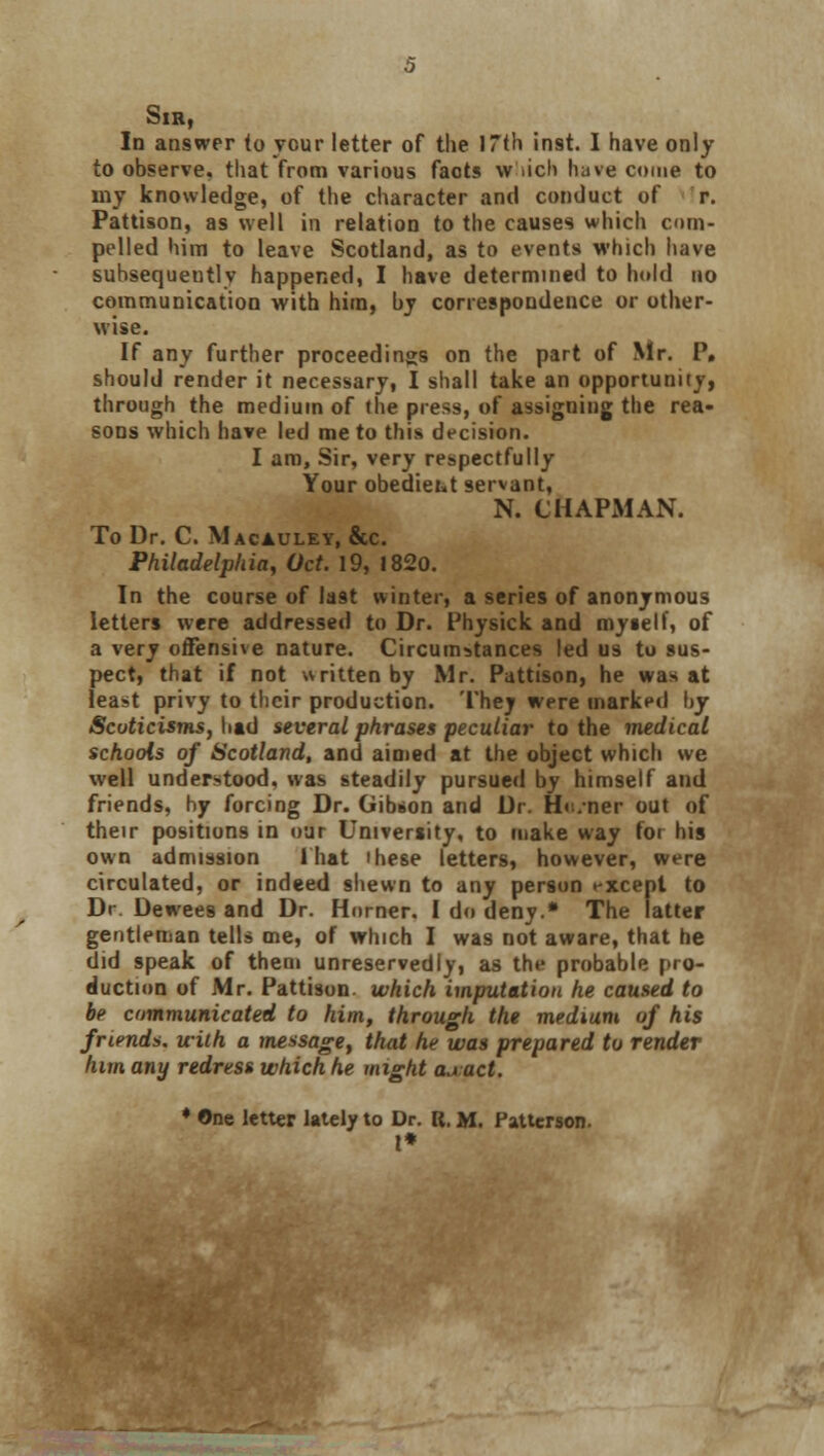 Sir, In answer (o your letter of the 17th inst. I have only to observe, that from various faots \v rich have come to my knowledge, of the character and conduct of r. Pattison, as well in relation to the causes which com- pelled him to leave Scotland, as to events which have subsequently happened, I have determined to hold no communication with him, by correspondence or other- wise. If any further proceedings on the part of Mr. P, should render it necessary, I shall take an opportunity, through the medium of the press, of assigning the rea- sons which have led me to this decision. I am, Sir, very respectfully Your obediett servant, N. CHAPMAN. To Dr. C. Macauley, &c. Philadelphia, Oct. 19, 1820. In the course of last winter, a series of anonymous letters were addressed to Dr. Fhysick and myself, of a very offensive nature. Circumstances led us to sus- pect, that if not written by Mr. Pattison, he was at least privy to their production. Thej were marked by Scuticisms, had several phrases peculiar to the medical schools of Scotland, and aimed at the object which we well understood, was steadily pursued by himself and friends, hy forcing Dr. Gibson and Dr. Ho.ner out of their positions in our University, to make way for his own admission 1 hat these letters, however, were circulated, or indeed shewn to any person except to Dr Dewees and Dr. Horner. I do deny.* The latter gentleman tells me, of which I was not aware, that he did speak of them unreservedly, as the probable pro- duction of Mr. Pattison. which imputation he caused to be communicated to him, through the medium of his friends, with a message, that he was prepared to render him any redress which he might a^act. ♦ One letter lately to Dr. R. M. Patterson. I*