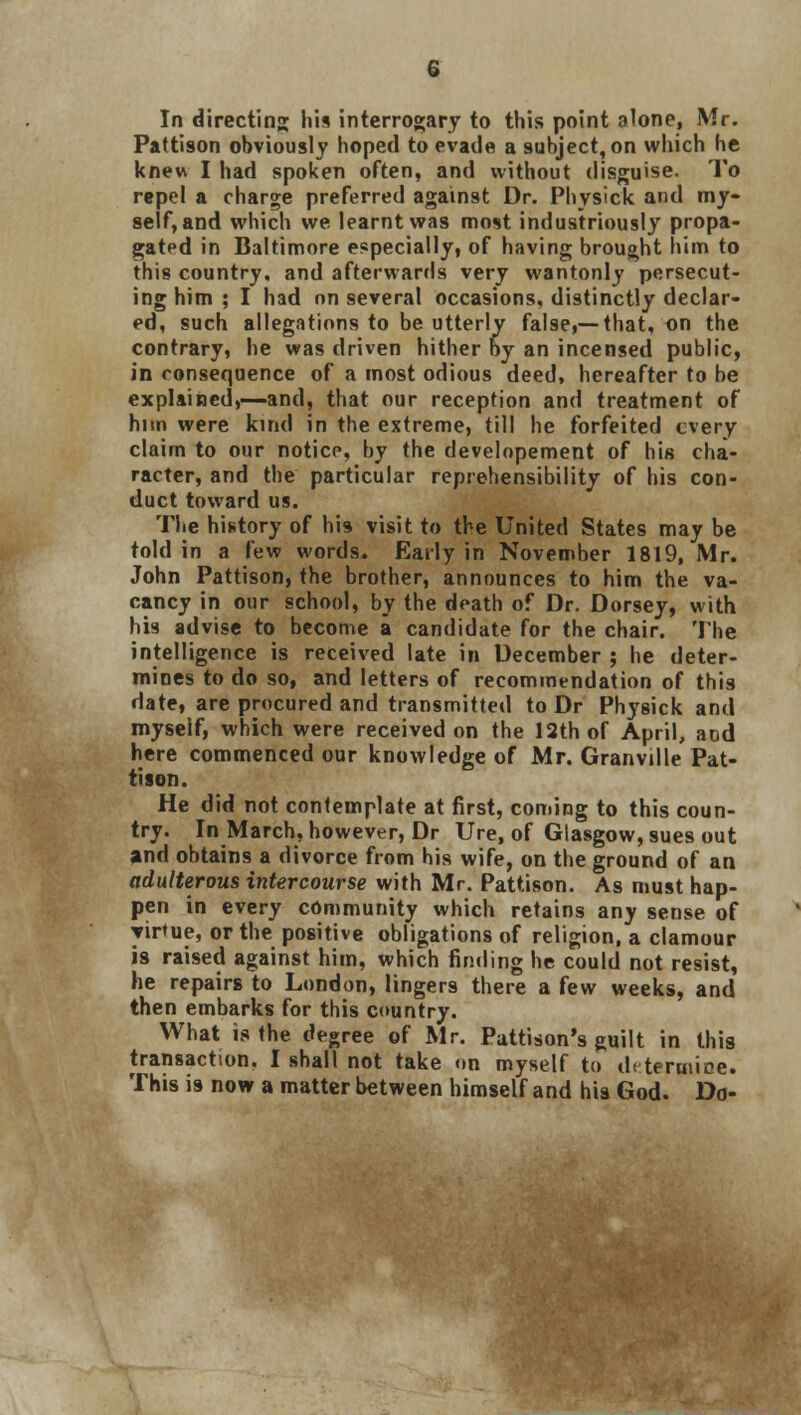 Pattison obviously hoped to evade a subject, on which he knew I had spoken often, and without disguise. To repel a charge preferred against Dr. Physick and my- self, and which we. learnt was most industriously propa- gated in Baltimore especially, of having brought him to this country, and afterwards very wantonly persecut- ing him ; I had on several occasions, distinctly declar- ed, such allegations to be utterly false,—that, on the contrary, he was driven hither by an incensed public, in consequence of a most odious deed, hereafter to be explained,—and, that our reception and treatment of him were kind in the extreme, till he forfeited every claim to our notice, by the developement of his cha- racter, and the particular reprehensibility of his con- duct toward us. The history of his visit to the United States may be told in a few words. Early in November 1819, Mr. John Pattison, the brother, announces to him the va- cancy in our school, by the death of Dr. Dorsey, with his advise to become a candidate for the chair. The intelligence is received late in December ; he deter- mines to do so, and letters of recommendation of this date, are procured and transmitted to Dr Physick and myself, which were received on the 12th of April, and here commenced our knowledge of Mr. Granvdle Pat- tison. He did not contemplate at first, coming to this coun- try. In March, however, Dr Ure, of Glasgow, sues out and obtains a divorce from his wife, on the ground of an adulterous intercourse with Mr. Pattison. As must hap- pen in every community which retains any sense of virtue, or the positive obligations of religion, a clamour is raised against him, which finding he could not resist, he repairs to London, lingers there a few weeks, and then embarks for this country. What is the degree of Mr. Pattison's guilt in this transaction. I shall not take on myself to determine. This is now a matter between himself and his God. Do-