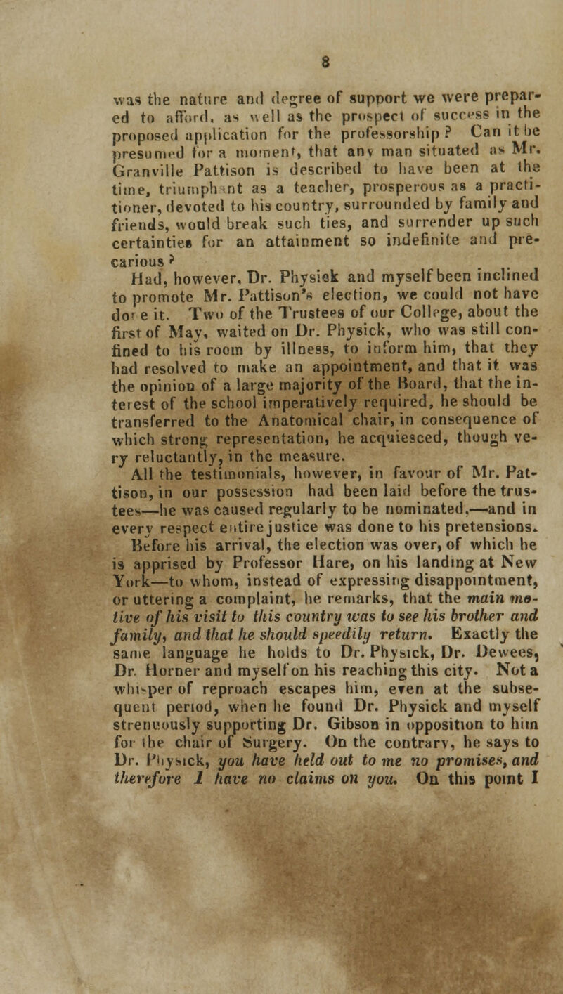 was the nature and degree of support we were prepar- ed to afford, as uell as the prospect of success in the proposed application for the professorship? Can it be presumed For a moment, that any man situated as Mr. Granville Pattison is described to have been at the time, triumphant as a teacher, prosperous as a practi- tioner, devoted to his country, surrounded by family and friends, would break such ties, and surrender up such certainties for an attainment so indefinite and pre- carious ? Had, however. Dr. Physick and myself been inclined to promote Mr. Pattison'* election, we could not have do' e it. Two of the Trustees of our College, about the first of May, waited on Dr. Physick, who was still con- fined to his room by illness, to inform him, that they had resolved to make an appointment, and that it was the opinion of a large majority of the Board, that the in- terest of the school imperatively required, he should be transferred to the Anatomical chair, in consequence of which strong representation, he acquiesced, though ve- ry reluctantly, in the measure. All the testimonials, however, in favour of Mr. Pat- tison, in our possession had been laid before the trus- tees—he was caused regularly to be nominated.—and in every respect entire justice was done to his pretensions. Before his arrival, the election was over, of which he i9 apprised by Professor Hare, on his landing at New York—to whom, instead of expressing disappointment, or uttering a complaint, he remarks, that the main mo- tive of his visit to this country was to see his brother and family, and that he should speedily return. Exactly the same language he holds to Dr. Physick, Dr. Dewees, Dr. Horner and myself on his reaching this city. Not a whi-per of reproach escapes him, eren at the subse- quent period, when he found Dr. Physick and myself strenuously supporting Dr. Gibson in opposition to him for the chair of Surgery. On the contrary, he says to Dr. Piiysick, you have held out to me no promises, and therefore 1 have no claims on you. On this point I