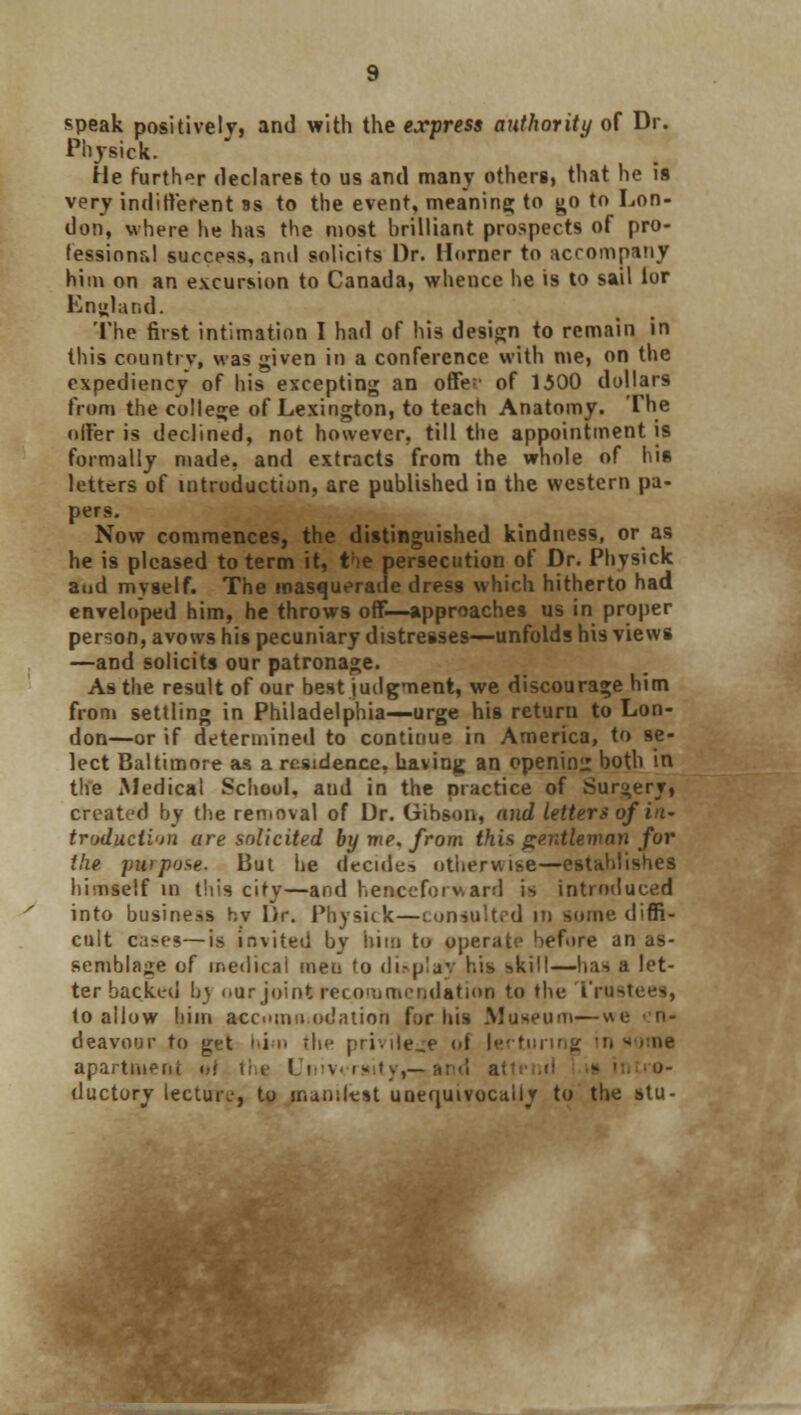 speak positively, and with the express authority of Dr. Physick. He further declares to us and many others, that he is very inditt'erent ss to the event, meaning to go to Lon- don, where he has the most brilliant prospects of pro- fessional success, and solicits Dr. Horner to accompany him on an excursion to Canada, whence he is to sail lor England. The first intimation I had of his design to remain in this country, was given in a conference with me, on the expediency of his excepting an offe:' of 1500 dollars from the college of Lexington, to teacli Anatomy. The offer is declined, not however, till the appointment is formally made, and extracts from the whole of his letters of introduction, are published in the western pa- pers. Now commences, the distinguished kindness, or as he is pleased to term it, t!ie persecution of Dr. Physick and myself. The masquerade dress which hitherto had enveloped him, he throws oflf—approaches us in proper peroon, avows his pecuniary distresses—unfolds his views —and solicits our patronage. As the result of our best judgment, we discourage him from settling in Philadelphia—urge his return to Lon- don—or if determined to continue in America, to se- lect Baltimore as a residence, having an opening both in the Medical School, aud in the practice of Surgery, created by the removal of Dr. Gibson, and letter* of in- troduction are solicited by me, from this gentleman for the -purpose. But he decide-* otherwise—establishes himself in this city—and henceforward is introduced into business hv Dr. Physick—consulted in some diffi- cult cases—is invited by him to operate before an as- semblage of medical men to dioplay his skill—has a let- ter backed h> our joint recommendation to the Trustees, to allow him accommodation for his Museum—we deavour to get him the privilege of lertunng in n apartment i,< the I ntv<txity,— ductory lecture, to manliest unequivocally to the stu-