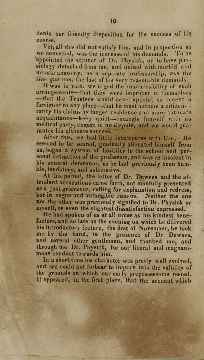 dents our friendly disposition for the success of his course. Yet, all this did not satisfy him, and in proportion as we conceded, was the increase of his demands. To be appointed the adjunct of Dr. Physick, or to have phy- siology detached from me, and united with morbid and minute anatomy, as a separate professorship, w>.s the sine qua van, the last of his very reasonable demands. It was in vain, we urged the inadmissibility oF such arrangements—that they were improper in themselves —that the Trustees would never appoint so recent a foreigner to any place—that he must become a citizen— ratify his claims by longer residence and more intimate acquaintance—keep quiet—entangle himself with no medical party, engage in no dispute, and we would gua- rantee his ultimate success. After this, we had little intercourse with him. He seemed to be soured, gradually alienated himself from us, began a system of hostility to the school and per- sonal detraction of the professors, and was as insolent in his general demeanor, as he had previously been hum- ble, laudatory, and submissive. At this period, the letter of Dr. Dewees and the at- tendant accusations came forth, not manfully presented as a just grievance, calling for explanation and redress, bat in vague and untangible rumors. Neither the one nor the other was previously signified to Dr. Physick or myself, or even the slightest dissatisfaction expressed. He had spoken of us at all times as his kindest bene- factors, and so late as the evening on which he dilivered his introductory lecture, the first of November, he took me by the hand, in the presence of Dr. Dewees, and several other gentlemen, and thanked me, and through me Dr. Physick, for our liberal and magnani- mous conduct towards him. In a short time his character was pretty well evolved, and we could not forbear to inquire into the validity of the grouuds on which our early prepossessions rested. It appeared, in the first place, that the account which