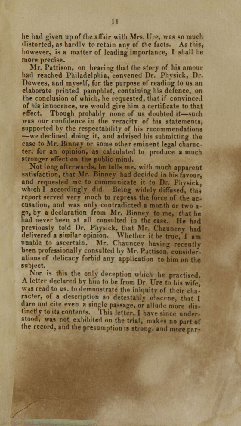 he had given up of the affair with Mrs. lire, was so much distorted, as hardly to retain any of the facts. As this, however, is a matter of leading importance, I shall be more precise. Mr. Pattison, on hearing that the story of his amour had reached Philadelphia, convened Dr. Physick, Dr. Dewees, and myself, for the purpose of reading to us an elaborate printed pamphlet, containing his defence, on the conclusion of which, he requested, that if convinced of his innocence, we would give him a certificate to that effect. Though probably none of us doubted it—such was our confidence in the veracity of his statements, supported by the respectability of his recommendations —we declined doing it, and advised his submitting the case to Mr. Binney or some other eminent legal charac- ter, for an opinion, as calculated to produce a much stronger effect on the public mind. Not long afterwards, he tells me, wilh much apparent satisfaction, that Mr. Binney bad decided in bis favour, and requested me to communicate it to Dr. Phvsick, which I accordingly did. Being widely diffused, this report served very much to repress the force of the ac- cusation, and was only contradicted a month or two a- go, by a declaration from Mr. Binney to me, that he had never been at all consulted in the case. He had previously told Dr. Physick, that Mr. Chauncey had delivered a similar opinion. Whether it be true, I am unable to ascertain. Mr. Chauncev bavin* recently been professionally consulted by Mr. Pattison, consider- ations of delicacy forbid any application to him on the subject. Nor i9 this the only deception which he practised. A letter declared by him to be from l)r Ure to hit wife, was read to us. to demonstrate the iniquity of their cha- racter, of a description jo detestably obscene, that I dare not cite even a sin-le passage, or allude more dis- tinctly to its contend. This letter, I have since under- stood, was not exhibited on the trial, mak^s no part of the record, and the presumption is strong, and more par-