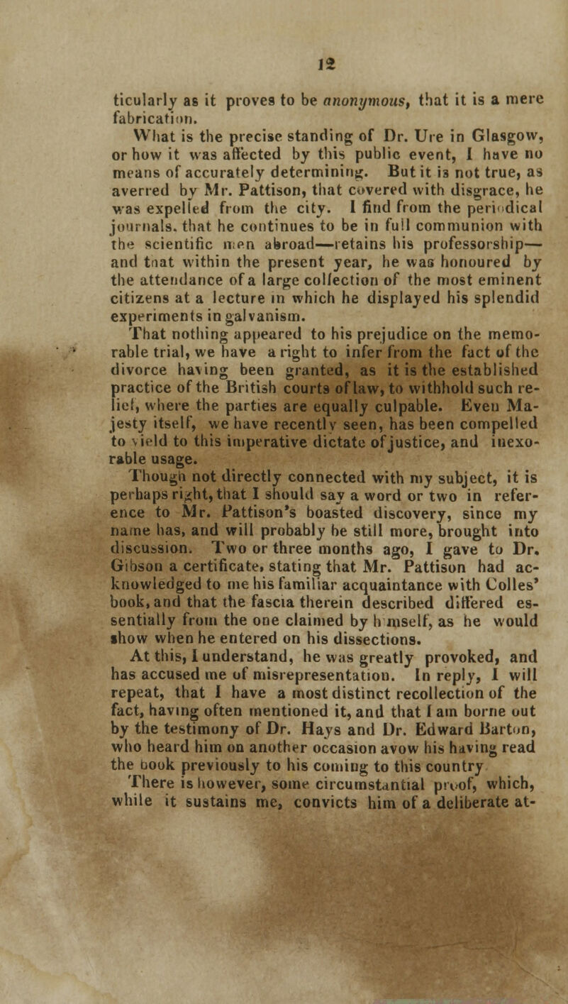 ticularly as it proves to be anonymous, that it is a mere fabrication. What is the precise standing of Dr. Ure in Glasgow, or how it was affected by this public event, I have no means of accurately determining. But it i3 not true, as averred by Mr. Pattison, that covered with disgrace, he was expelled from the city. 1 find from the periodical journals, that he continues to be in full communion with the scientific men abroad—retains his professorship— and taat within the present year, he was honoured by the attendance of a large collection of the most eminent citizens at a lecture in which he displayed his splendid experiments in galvanism. That nothing appeared to his prejudice on the memo- rable trial, we have a right to infer from the fact of the divorce having been granted, as it is the established practice of the British court9 of law, to withhold such re- lief, where the parties are equally culpable. Even Ma- jesty itself, we have recently seen, has been compelled to \i*ld to this imperative dictate of justice, and inexo- rable usage. Though not directly connected with my subject, it is perhaps ri'ht, that I should say a word or two in refer- ence to Mr. Fattison's boasted discovery, since my name has, and will probably be still more, brought into discussion. Two or three months ago, I gave to Dr. Gibson a certificatet stating that Mr. Pattison had ac- knowledged to me his familiar acquaintance with Colles' book, and that the fascia therein described differed es- sentially from the one claimed by h mself, as he would show when he entered on his dissections. At this, I understand, he was greatly provoked, and has accused me of misrepresentation. In reply, 1 will repeat, that I have a most distinct recollection of the fact, having often mentioned it, and that 1 am borne out by the testimony of Dr. Hays and Dr. Edward liarton, who heard him on another occasion avow his having read the book previously to his comiug to this country There is however, some circumstantial pn>of, which, while it sustains me, convicts him of a deliberate at-