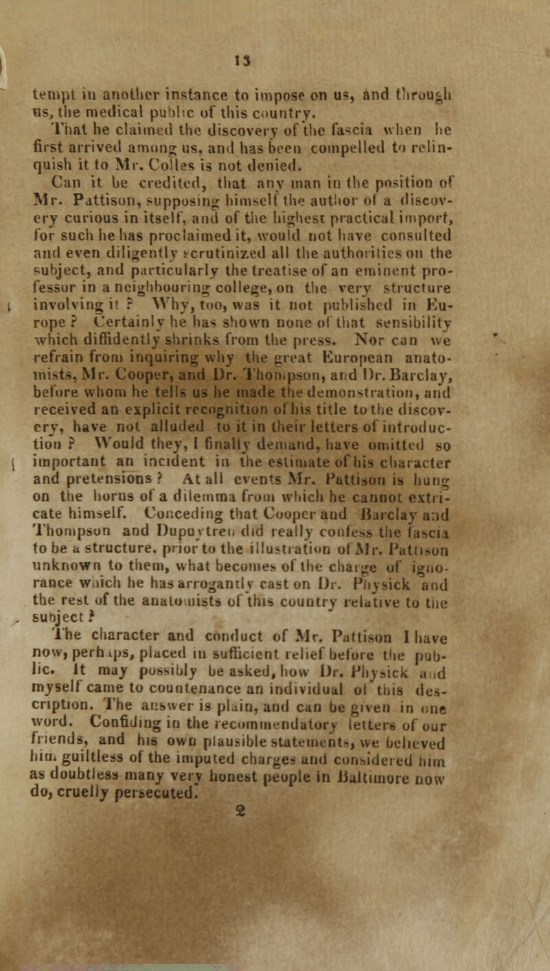 tempt in another instance to impose on us, and throu&h «s, the medical public of this country. That he claimed the discovery of the fascia when he first arrived among us. and has been compelled to relin- quish it to Mr. Coltes is not denied. Can it he credited, that any man in the position of Mr. Pattison, supposing himself the author o-l a discov- ery curious in itself, and of the highest practical import, for such he has proclaimed it, would not have consulted and even diligently scrutinized all the authorities on the subject, and particularly the treatise of an eminent pro- fessor in a neighbouring college, on the very structure involving it r Why, too, was it not published in Eu- rope ? Certainly he ha* shown none of that sensibility which diffidently shrinks from the press. Nor can we refrain from inquiring why the great European anato- mists, Mr. Cooper, and Dr. Thompson, and Dr. Barclay, before whom he tells us he made the demonstration, and received an explicit recognition ol Ins title to the discov- ery, have not alluded to it in their letters ol introduc- tion ? Would they, I finally demand, have omitted so important an incident in the estimate of his character and pretensions ? At all events Mr. Pattisou is hung on tiie horns of a dilemma from which he cannot extri- cate himself. Conceding that Cooper and Barclay a:id Thompson and Dupuvtren did really confe*s the fascia to be a structure, prior to the illustration ol Mr. Pattison unknown to them, what becomes of the chaige of igno- rance wnich he has arrogantly cast on Dr. Phyaick and the rest of the anatomists of this country relative to tne sunject ? The character and conduct of Mr. Pattison I have now, pern ips, placed in sufficient relief before the pub- lic. It may possibly be asked, how Dr. Physick and myself came to countenance an individual ol this des- cription. The answer is plain, and can be given in one word. Confiding in the recommendatory letters of our friends, and his own plausible statements, we believed him guiltless of the imputed charges and considered linn as doubtless many very honest people in Baltimore now do, cruelly persecuted. 2