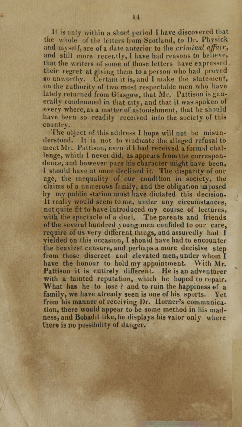 It is only within a short period I have discovered that the whole of the letters from Scotland, to Dr. Physick and myself, are of a date anterior to the criminal affair, and still more recently, I have had reasons to believe} that the writers of some of those letters have expressed their regret at giving them to a person who had proved so unworthy. Certain it is, and I make the statement, on the authority of two most respectable men who have lately returned from Glasgow, that Mr. Pattison is gen- erally condemned in that city, and that it was spoken of every where, as a matter of astonishment, that he should have been so readily received into the society of this country. The object of this address I hope will not be misun- derstood. It is not to vindicate the alleged refusal to meet Mr. Pattison, even if I had received a formal chal- lenge, which I never did, as appears from the correspon- dence, and however pure his character might have been, I should have at once declined it. The disparity of our age, the inequality of our condition in society, the claims of a numerous family, and the obligat.on imposed by my public station must have dictated this decision. It really would seem to me, under any circumstances, not quite fit to have introduced my course of lectures, with the spectacle of a duel. The parents and friends of the several hundred young men confided to our care, require of us very different things, and assuredly had I yielded on this occasion, I should have had to encounter the heaviest censure, and perhaps a more decisive step from those discreet and elevated meu, under whom I have the honour to hold my appointment. With Mr. Pattison it is entirely different. He is an adventurer with a tainted reputation, which he hoped to repair. What has he to lose ? and to ruin the happiness of a family, we have already seen is one of his sports. Yet from his manner of receiving Dr. Horner's communica- tion, there would appear to be some method in his mad- ness, and Bobadil like, he displays his valor only where there is no possibility of danger.