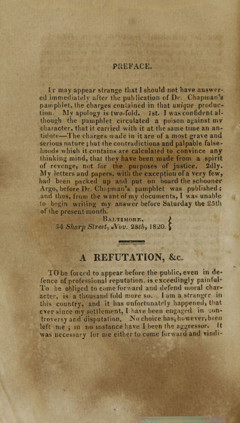 PREFACE. It may appear strange that I should not have answer- ed immediately alter the publication of Dr. Chapman's pamphlet, the charges contained in that unique produc- tion. My apology is two-fold. ist. I was confident al- though the pamphlet circulated a poison against mv character, that it carried with it at the same time an an- tidote—The charges made in it are of a most grave and serious nature ; hut the contradictions and palpable false- hoods which it contains are calculated to convince any thinking mind, that they have been made from a spirit of revenge, not for the pui poses of justice. 2dly. My letters and papers, with the exception of a very few, had been packed up and put on board the schooner Argo, before Dr. Chapman's pamphlet was published; and thus, from the want of my documents, I was unable to b^gin writing my answer before Saturday the 25th of the present month. Baltimore, ) 34 Sharp Street, JS'ov. 28th, 1820. [ A REFUTATION, &c. TO be forced to appear before the public, even in de- fence of professional reputation, is exceedingly painful* To be obliged to come forward and defend moral char- acter, is a thousand fold more so. I am a stranger in this country, and it has unfortunately happened, that ever since my settlement, I have been engaged in con- troversy and disputation. No choice has, how ever, been left me j in no instance have I been the aggressor. It was necessary for me either to come forward and vindi-