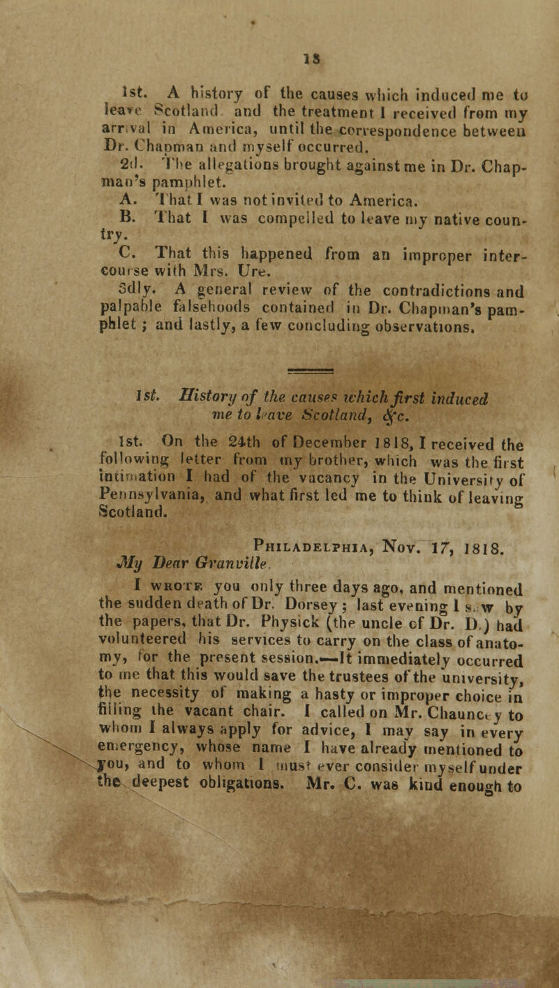 IS 1st. A history of the causes which induced me to leave Scotland and the treatment I received from my arr.vul in America, until the correspondence betweeu Dr. Chapman and myself occurred. 2d. The allegations brought against me in Dr. Chap- man's pamphlet. A. That I was not invited to America. B. That I was compelled to leave my native coun- try. C. That this happened from an improper inter- course with Mrs. Ure. Sdly. A general review of the contradictions and palpable falsehoods contained in Dr. Chapman's pam- phlet ; and lastly, a few concluding observations. 1st. History of the camp? which first induced me to have Scotland, dfc. 1st. On the 24th of December 1818, I received the following letter from my brother, which was the first intimation I had of the vacancy in the University of Pennsylvania, and what first led me to think of leaving Scotland. ° Philadelphia, Nov. 17, 1818. Jily Dear Granville I wrote you only three days ago, and mentioned the sudden death of Dr. Dorsey ; last evening 1 s. w by the papers, that Dr. Physick (the uncle of Dr. 1)J had volunteered his services to carry on the class of anato- my, for the present session.—It immediately occurred to me that this would save the trustees of the university, the necessity of making a hasty or improper choice in filling ihe vacant chair. I called on Mr. Chaunc. y to whom I always apply for advice, 1 may say in every emergency, whose name I have already mentioned to you, and to whom I mus? ever consider myself under the deepest obligations. Mr. C. was kind enough to