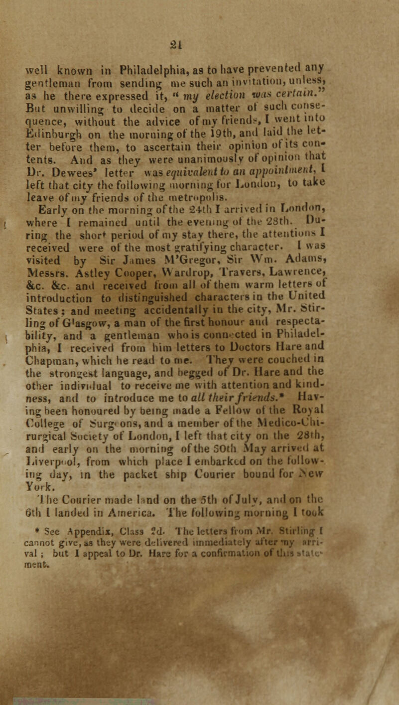 well known in Philadelphia, as to have prevented any gentleman from sending me such an invitatiou, unless, as he there expressed it, rt my election was certain. But unwilling to decide on a matter o! such conse- quence, without the advice of my friend.-, I went into Edinhurgh on the morning of the 19th, and laid the let- ter before them, to ascertain their opinion of its con- tents. And as they were unanimously of opinion that Dr. Dewees* letter was equivalent to an appointment, I left that city the following morning for London, to take leave of my friends of the metropolis. Early on the morning of the 24th I arrived in London, where I remained until the evening of the 28th. Du- ring the shor* period of my stay there, the attentions I received were of the most gratifying character. I v\as visited by Sir James M'Gregor, Sir Win. Adams, Messrs. Astley Cooper, \\ ardrop, Travers, Lawrence, &c. &c. anil received from all of them warm letters ot introduction to distinguished characters in the United States : and meeting accidentally in the city, Mr. Stir- ling of G'asgow, a man of the first honour and respecta- bility, and a gentleman who is connected in Philadel- phia, I received from him letters to Doctors Hare and Chapman, which he read to me. They were couched in the strongest language, and begged of Dr. Hare and the other individual to receive me with attention and kind- ness, and to introduce me to all their friends.* Hav- ing been honoured by being made a Fellow of the Royal College of Surg<ons,and a member of the Medico-Clu- rurgical Society of London, I left that city on the 28th, and early on the morning of the 50th .May arrivt:d at Liverpool, from which place I embarked on the foil ing day, in the packet ship Courier bound for >ew York. lhe Courier made lind on the 5th of July, and on the 6th I landed in America. The following morning I took ♦See Appendix, Class ?d- 1 he letters from Mr. Stirling I cannot give, as they were delivered immediately alter > val ; but I appeal to Dr. Hare for a confirmation of th ment.