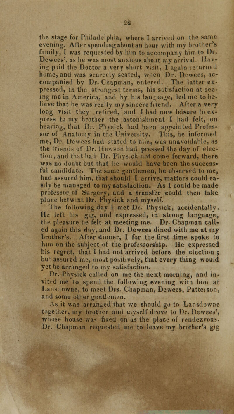 23 the stage for Philadelphia, where I arrived on the same evening. After spending about an hour with my brother's family, I was requested by him to accompany him to Dr. Dewees', as he was most anxious aho it my arrival. Hav- ing pud the Doctor a very short visit, I again returned home, and was scarcely seated, when Dr. Dewees, ac- companied by Dr. Chapman, entered. The latter ex- pressed, in the strongest terms, his satisfaction at see- ing me in America, and by his lan^ua^e, led me to be- lieve that he was really my sincere friend. After ft very long visit they retired, and I had now leisure to ex- press to my brother the astonishment I had felt, Oil hearing, that Dr. Physick had been appointed Profes- sor of Anatomy in the University. This, he informed me, Dr. Dewees had stated to him, was unavoidable, as the friend? of Dr. lieuson had pressed the day of elec- tion, and that had Dr. Physick not come forward, there was no doubt but that he would have been the success* ful candidate. The same gentlemen, he observed to me, had assured him, that should I arrive, matters could ea- sily be managed to my satisfaction. As I could be made professor of Surgery, and a transfer could then take place betwixt Dr. Physick and myself. The following day I met Dr. Physick, accidentally. He left his gig, and expressed, in strong language, the pleasure he felt at meeting me. Dr. Chapman call- ed again this day, and Dr. Dewees dined with me at my brother's. After dinner, I for the first time spoke to him on the subject of the professorship. He expressed his regret, that I had not arrived before the election ; but. assuied me, most po>itively, that every thing would yet be arranged to my satisfaction. Dr. Physick called on me the next morning, and in- vited me to spend the following evening with him at Laasdowne, to meet Drs. Chapman, Dewees, Pattcison, and some other gentlemen. As it was arranged that we should go to Lansdowne together, my brother and myself drove to Dr. Dewees', whose house was fixed on as the place of rendezvous. Dr. Chapman requested me to leave my brother's gig