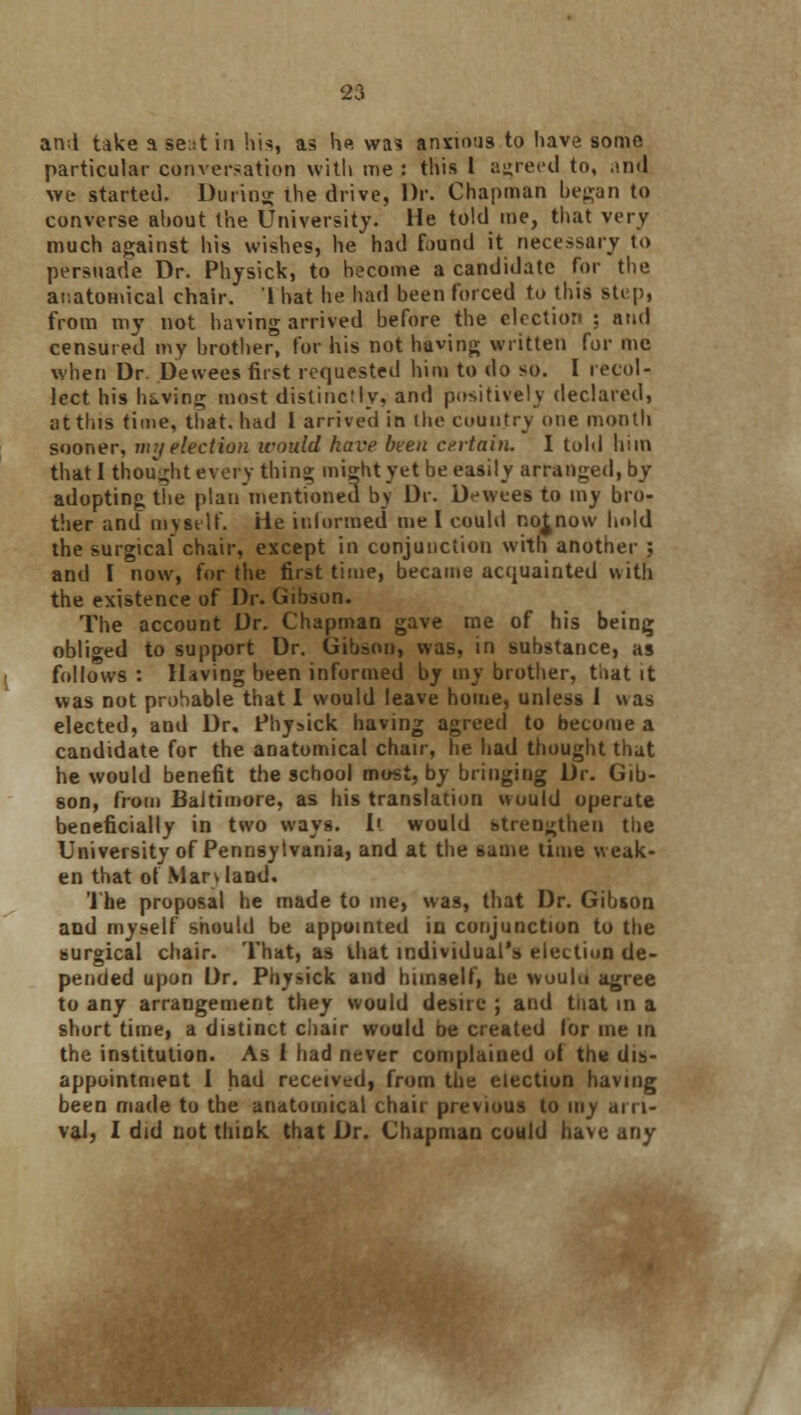 S3 and take a se:it in his, as he was anxious to have some particular conversation with me : this I agreed to, and we started. During the drive, Dr. Chapman began to converse about the University. He told me, that very much against his wishes, he had fi>und it necessary to persuade Dr. Physick, to become a candidate for the anatomical chair. 1 hat he had been forced to this step, from my not having arrived before the election ; and censured my brother, for his not having written for mc when Dr. Dewees first requested him to do so. I recol- lect his having most distinctly, and positively declared, at tins time, that, had I arrived in the country one month sooner, nrj election icould have been certain. I told him that I thought every thing might yet be easily arranged, by adopting the plan mentioned by Dr. Dewees to my bro- ther and myself. He informed me I could no^novv hold the surgical chair, except in conjunction with another ; and I now, for the first time, became acquainted with the existence of Dr. Gibson. The account Dr. Chapman gave me of his being obliged to support Dr. Gibson, was, in substance, as follows : Having been informed by my brother, toat it was not probable that I would leave home, unless 1 was elected, and Dr, Physick having agreed to become a candidate for the anatomical chair, he had thought that he would benefit the school most, by bringing Dr. Gib- son, from Baltimore, as his translation wuuld operate beneficially in two ways. I', would strengthen the University of Pennsylvania, and at the same time weak- en that of Man land. The proposal he made to me, was, that Dr. Gibson and myself should be appointed in conjunction to the surgical chair. That, as that individual's election de- pended upon Dr. Physick and himself, he wuulu agree to any arrangement they would desire ; and tuat in a short time, a distinct chair would be created for me in the institution. As i had never complained of tn« dis- appointment I had received, from the election having been made to the anatomical chair previous to my arri-