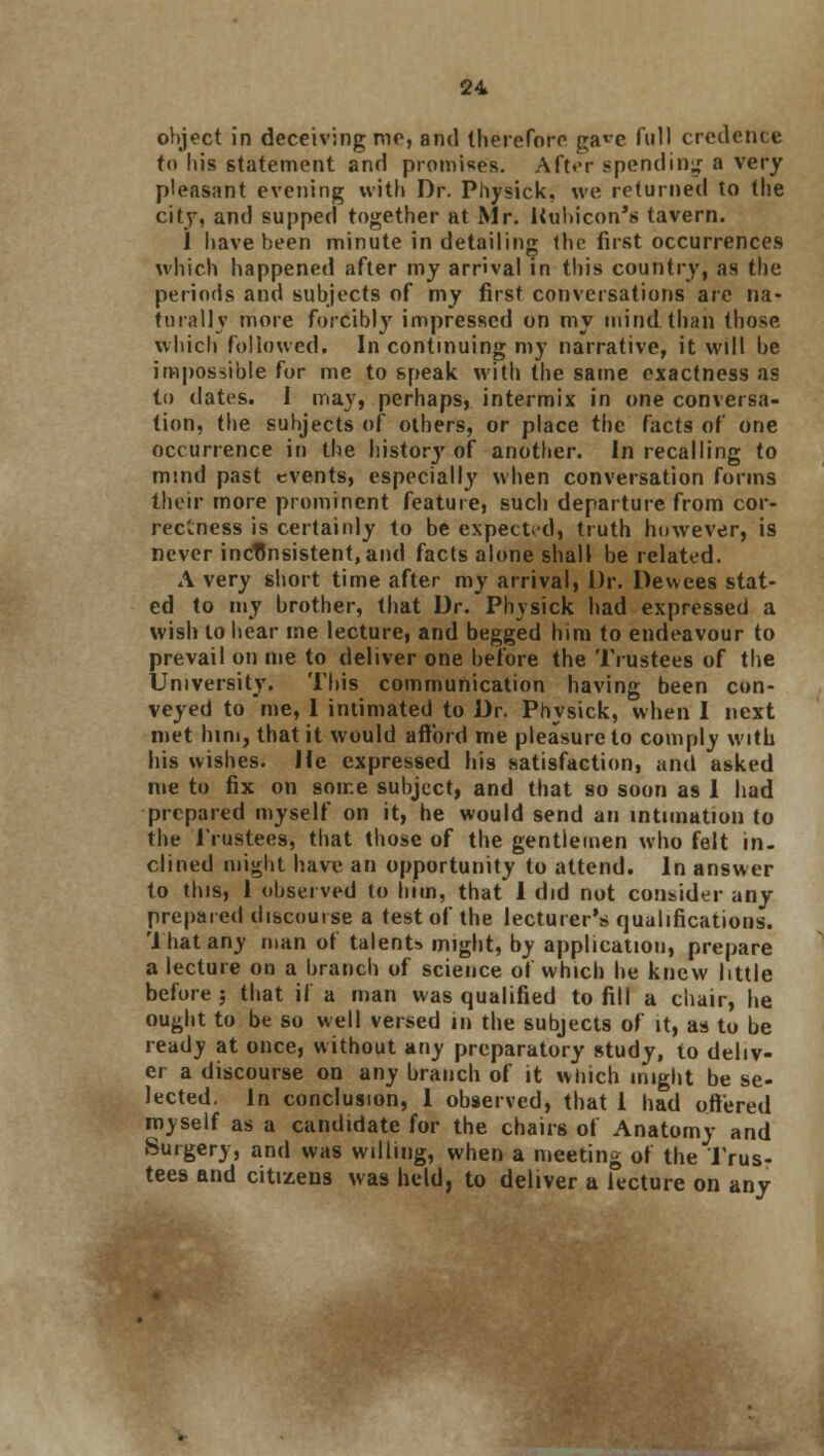 object in deceiving me, and therefore gawe full credence (<» his statement and promise's. Aft«'r spending a very pleasant evening with Dr. Physick, we returned to the city, and supped together at Mr. Rubicon's tavern. i have been minute in detailing the first occurrences which happened after my arrival in this country, as the periods and subjects of my first conversations are na- turally more forcibly impressed on my mind than those which followed. In continuing my narrative, it will be impossible for me to speak with the same exactness as to dates. I may, perhaps, intermix in one conversa- tion, the subjects of others, or place the facts of one occurrence in the historj' of another. In recalling to mind past events, especially when conversation forms their more prominent feature, such departure from cor- rectness is certainly to be expected, truth however, is never inconsistent, and facts alone shall be related. A very short time after my arrival, Dr. Dewees stat- ed to my brother, that Dr. Physick had expressed a wish to hear me lecture, and begged him to endeavour to prevail on me to deliver one before the Trustees of the University. This communication having been con- veyed to me, 1 intimated to Dr. Physick, when I next met him, that it would afford me pleasure to comply with his wishes. He expressed his satisfaction, and asked me to fix on some subject, and that so soon as 1 had prepared myself on it, he would send an intimation to the Trustees, that those of the gentlemen who felt in- clined might have an opportunity to attend. In answer to this, 1 observed to him, that 1 did not consider any prepared discourse a test of the lecturer's qualifications, 'that any man of talents might, by application, prepare a lecture on a branch of science of which he knew little before ; that if a man was qualified to fill a chair, he ought to be so well versed in the subjects of it, as to be ready at once, without any preparatory study, to deliv- er a discourse on any branch of it winch might be se- lected. In conclusion, 1 observed, that 1 had offered myself as a candidate for the chairs of Anatomy and Surgery, and was willing, when a meeting of the Trus- tees and citizens was held, to deliver a lecture on any