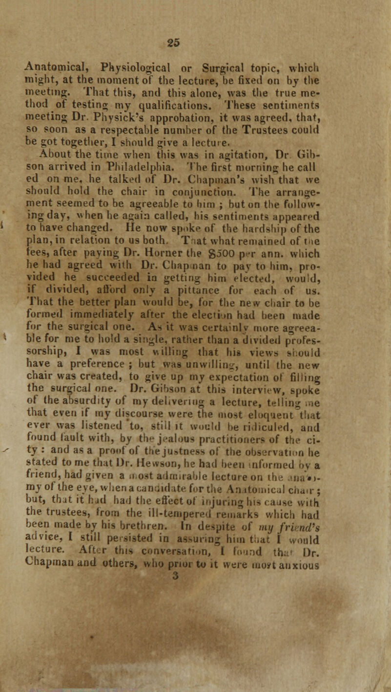 Anatomical, Physiological or Surgical topic, which might, at the moment of the lecture, be fixed on by the meeting. That this, and this alone, was the true me- thod of testing my qualifications. These sentiments meeting Dr. Physick's approbation, it was agreed, that, so soon as a respectable number of the Trustees could be got together, I should give a lectuie. About the time when this was in agitation, Dr (lib- son arrived in Philadelphia. The first morning he call ed on me, he talked of Dr. Chapman's wish that we should hold the chair in conjunction. The arrange- ment seemed to be agreeable to him ; but on the follow- ing day, when he again called, his sentiments appeared to have changed. He now spoke of the hardship of the plan, in relation to us both. Tnat what remained of tnc fees, after paying Dr. Horner the $500 p<v ann. which he had agreed with Dr. Chap nan to pay to him, pro- vided he succeeded in getting him elected, would, if divided, afford only a pittance for each of us. That the better plan would be, for the new chair to be formed immediately after the election hid been made for the surgical one. As it was certainly more agreea- ble for me to hold a single, rather than a divided profes- sorship, I was most willing that his views si:ouid have a preference ; but was unwilling, until the new chair was created, to give up my expectation of filling the surgical one. Dr. Gibson at this interview, spoke of the absurdity of my delivering a lecture, telling me that even if my discourse were the most eloquent that ever was listened 'to, still it would be ri.liculed, and found fault with, by the jealous practitioners of the ci- ty : and as a proof of the justness of the observation he stated to me that Dr. Hewson, he had been informed by a friend, had given a o.ost admirable lecture on the ma'»>- roy of the eye, when a candidate forth* Anatomical chair; but, thjt it hjd had the effect of injuring his cause with the trustees, from the ill-tempered remarks which had been made by his brethren. In despite of my friend'* advice, I still persisted in assuring him that I would lecture. Aft;r this conversation, I found thai Dr. Chapman and others, who prior to it were iuo*t anxious 3