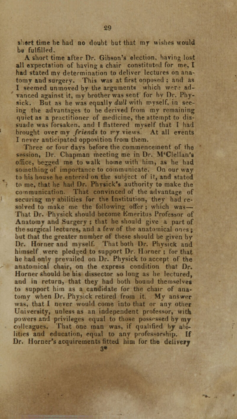 shart time he had no doubt but that my wishes would be fulfilled. A short time after Dr. Gibson's election, having lost all expectation of having; a chair constituted for me, I had stated mv determination to deliver lectures on ana- tomy and surgery. This was at first opposed : and as I seemed unmoved by the arguments which were ad- vanced against it, my brother was sent for hv Dr. Phy- sick. But as he was equally dull with myself, in see- ing the advantages to be derived from my remaining quiet as a practitioner of medicine, the attempt to dis- suade was forsaken, and I flattered myself that I had brought over my friends to r^y views. At all events I never anticipated opposition from them. Three or four days before the commencement of the session, Dr. Chapman meeting me in Dr. M'Clellan's office, begged me to walk home with him, as he had something of importance to communicate. On our way to his house he entered on the subject of it, and stated to me, that he had Dr. Physick's authority to make the conmunication. That convinced of the advantage of securing my abilities for the Institution, they had re- solved to make me the following offer; which was— That Dr. Physick should become Emeritus Professor of Anatomy and Surgery ; that he should give a part of the surgical lectures, and a few of the anatomical oo»»s; but that the greater number of these should be given by Dr. Horner and myself. That both Dr. Physick and himself were pledged to support Dr. Horner ; for that he had only prevailed on Dr. Physick to accept of the anatomical chair, on the express condition that Dr. Horner should be b'13 dissector so long as he lectured, and in return, that they had both bound themselves to support him as a candidate for the chair of ana- tomy when Dr. Physick retired from it. My answer was, that I never would come into that or any other University, unless as an independent professor, with powers and privileges equal to those possessed by my colleagues. That one man was, if qualified hy abi- lities and education, equal to any professorship. If Dr. Horner's acquirements fitted hint for the deliver? 3»