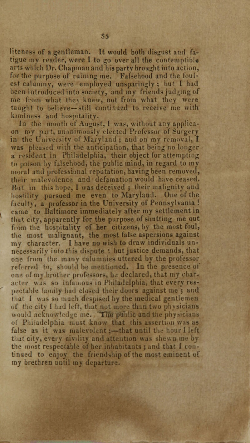 liteness of a gentleman. It would both disgust and fa- tigue my reader, were I to go over all the contemptible arts which Dr. Chapman and his partv brought into action, fo* the purpose of ruining me. Falsehood and the foul- est calumny, were employed unsparingly; hut I had been introduced into society, and my friends judging of me from what the\ knew, not from what they were taught to believe—still continued to receive me with kindness and hospitality. In the month of August, I wa?, without any applica- on my part, unanimously elected Professor of Surgery in the University of Maryland : and on my removal, I was pleased with the anticipation, that being no longer a resident in Philadelphia, their object for attempting to poison by falsehood, the public mind, in regard to my moral and professional reputation, having been removed, their malevolence and defamation would have ceased. But in this hope, I was deceived ; their malignity and hostility pursued me even to Maryland. One of the faculty, a professor in the University of Pennsylvania ! came to Baltimore immediately after my settlement in that city, apparently for the purpose of shotting me out from the hospitality of her citizens, by the most foul, the most malignant, the most false aspersions against my character. I have no wish to draw individuals un- necessarily intothis dispute : but justice demands, that one from the many calumnies uttered by the professor referred to, should be mentioned. In the presence of one of my brother professors, tie declared, that my char- acter was so infamous in Philadelphia, that every res- pectable family had closed their doors against me ; and that I was so much despised by the medical gentlemen of the city I had left, that not more thin two physicians would acknowledge me. Tlie public and tiie p of Philadelphia must know that this assertion was false as it was malevolent;—that until the hour I left that city, every civility and attention was shewn in the must respectable of her inhabitants ; and that 1 con- tinued to enjoy the friendship of the most eminent of my brethren until my departure.