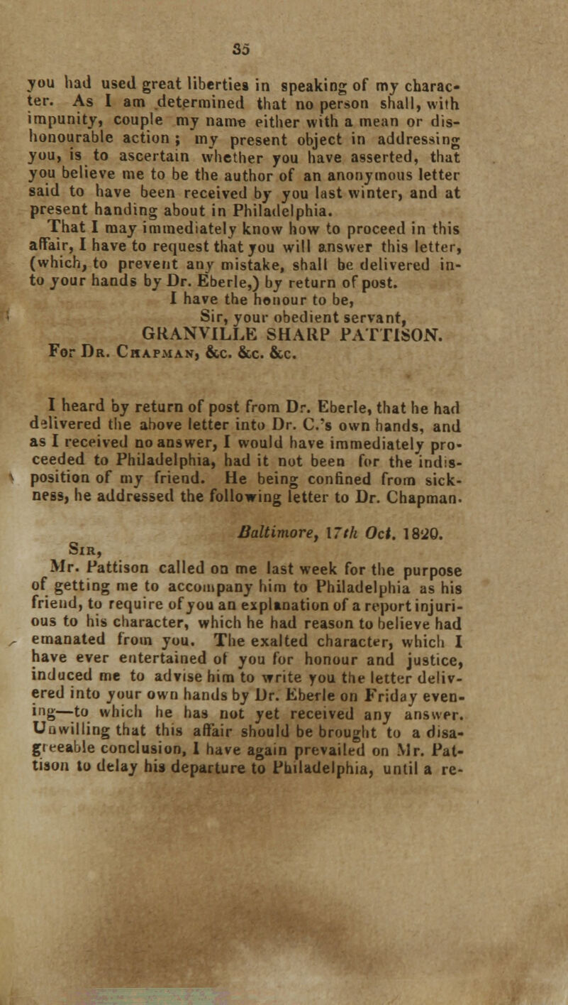 So you had used great liberties in speaking of my charac- ter. As I am determined that no person shall, with impunity, couple my name either with a mean or dis- honourable action ; my present object in addressing you, is to ascertain whether you have asserted, that you believe me to be the author of an anonymous letter said to have been received by you last winter, and at present handing about in Philadelphia. That I may immediately know how to proceed in this affair, I have to request that you will answer this letter, (which, to prevent any mistake, shall be delivered in- to your hands by Dr. Eberle,) by return of post. I have the honour to be, Sir, your obedient servant, GRANVILLE SHARP PATTISON. For Dr. Chapman, &c. &c. &c. I heard by return of post from Dr. Eberle, that he had delivered the above letter into Dr. C.'s own hands, and as I received no answer, I would have immediately pro- ceeded to Phdadelphia, had it not been for the indis- position of my friend. He being confined from sick- ness, he addressed the following letter to Dr. Chapman. Baltimore, 17th Oct. 18'20. Sir, Mr. Pattison called on me last week for the purpose of getting me to accompany him to Philadelphia as his friend, to require of you an explanation of a report injuri- ous to his character, which he had reason to believe had emanated from you. The exalted character, which I have ever entertained of you for honour and justice, induced me to advise him to write you the letter deliv- ered into your own hands by Dr. Eberle on Friday even- ing—to which he has not yet received any answer. Uuvvilling that this affair should be brought to a disa- greeable conclusion, I have again prevailed on Mr. Pat- tison to delay his departure to Philadelphia, until a re-