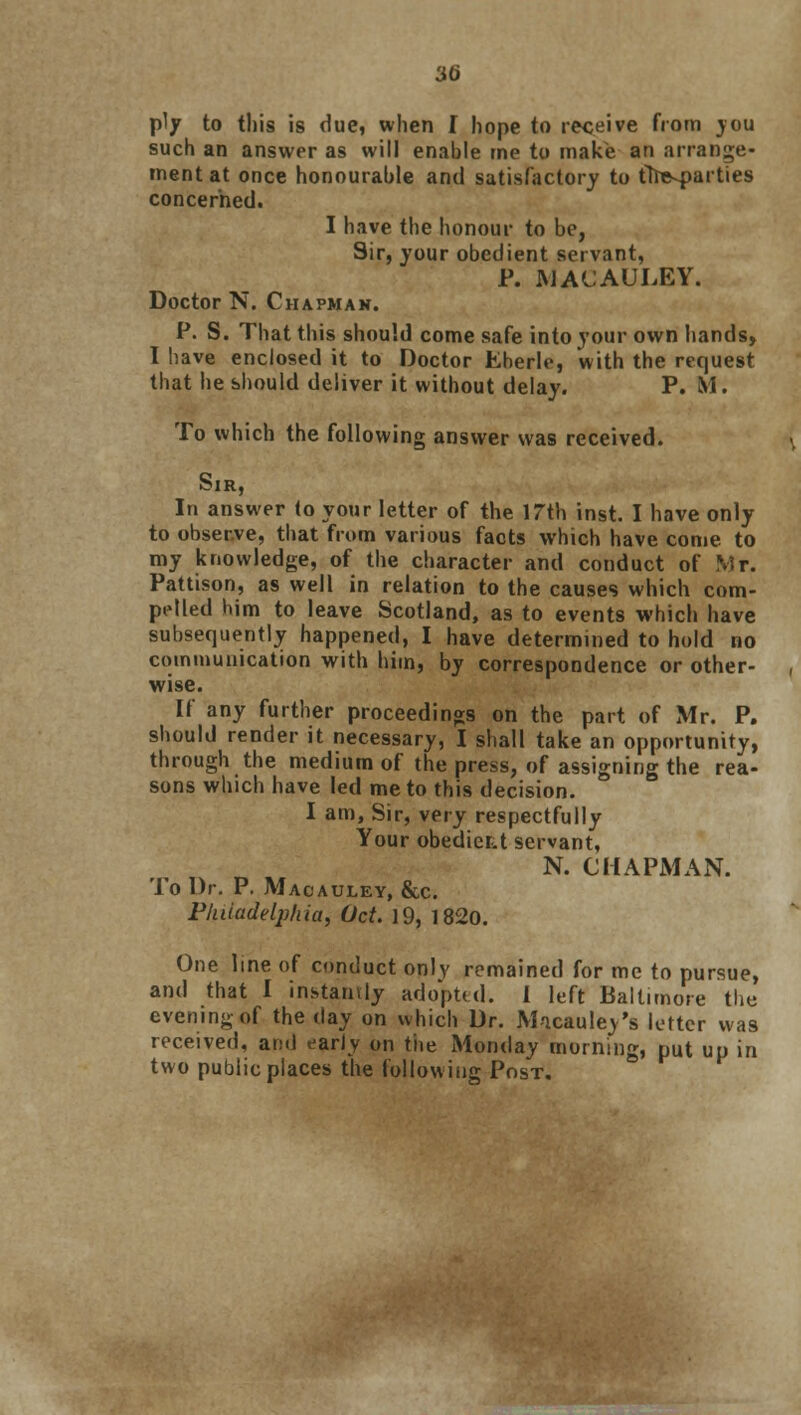 ply to this is due, when I hope to receive from you such an answer as will enable me to make an arrange- ment at once honourable and satisfactory to tfoe-parties concerned. I have the honour to be, Sir, your obedient servant, P. macauley. Doctor N. Chapmak. P. S. That this should come safe into your own hands, I have enclosed it to Doctor Eberle, with the request that he should deliver it without delay. P. M. To which the following answer was received. Sir, In answer (o your letter of the 17th inst. I have only to observe, that from various facts which have come to my knowledge, of the character and conduct of Mr. Pattison, as well in relation to the causes which com- pelled him to leave Scotland, as to events which have subsequently happened, I have determined to hold no communication with him, by correspondence or other- wise. If any further proceedings on the part of Mr. P. should render it necessary, I shall take an opportunity, through the medium of the press, of assigning the rea- sons which have led me to this decision. I am, Sir, very respectfully Your obedier.t servant, N. CHAPMAN. To Dr. P. Macauley, &c. Philadelphia, Oct. 19, 1820. One line of conduct only remained for me to pursue, and that I instantly adopted. I left Baltimore the evening of the day on which Dr. Micauley's letter was received, and early on the Monday morning, put up in two public places the following Post.