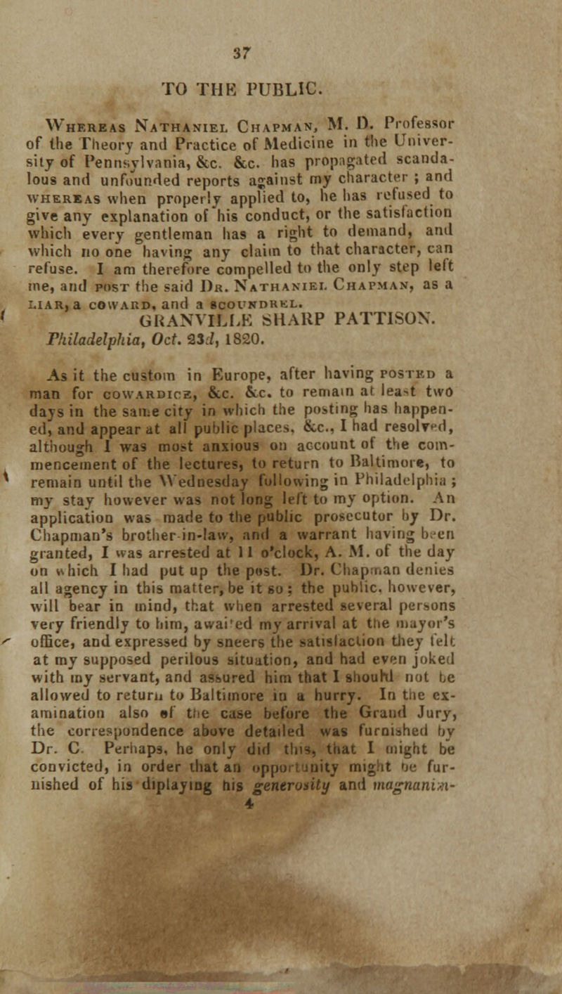 TO THE PUBLIC. Whereas Nathaniel Chapman, M. I). Professor of the Theory and Practice of Medicine in the Univer- sity of Pennsylvania, &c. &c. has propagated scanda- lous and unfounded reports against my character ; and whereas when properly applied to, he has refused to give any explanation of his conduct, or the satisfaction which every gentleman has a right to demand, and which no one having any claim to that character, can refuse. I am therefore compelled to the only step left me, and post the said Dr. Nathaniel Chapman, as a liar, a coward, and a bcoundrkl. GRANVILLE SHARP PATT1SON. Philadelphia, Oct. 23:/, 1820. As it the custom in Europe, after having posted a man for cowardice, &c. &x. to remain at lea^t two days in the same city in which the posting has happen- ed, and appear at all public places. &c, I had resolved, although I was most anxious on account of the com- mencement of the lectures, to return to Baltimore, to remain until the Wednesday following in Philadelphia ; my stay however was not long left to my option. An application was made to the public prosecutor by Dr. Chapman's brother in-law, and a warrant having been granted, I was arrested at 11 o'clock, A. M. of the day on which I had put up the post. Dr. Chapman denies all agency in this matter, be it so: the public, however, will bear in mind, that when arrested several persons very friendly to him, awai'ed my arrival at the mayor's office, and expressed by sneers the satisfaction they felt at my supposed perilous situation, and had even joked with my servant, and assured him that I shouhl not be allowed to return to Baltimore in a hurry. In tne ex- amination also ef the case before the Grand Jury, the correspondence above detailed was furnished by Dr. C. Perhaps, he only did this, that I might be convicted, in order that an opportunity might tic fur- nished of his diplaying his generosity and magnaniii- 4