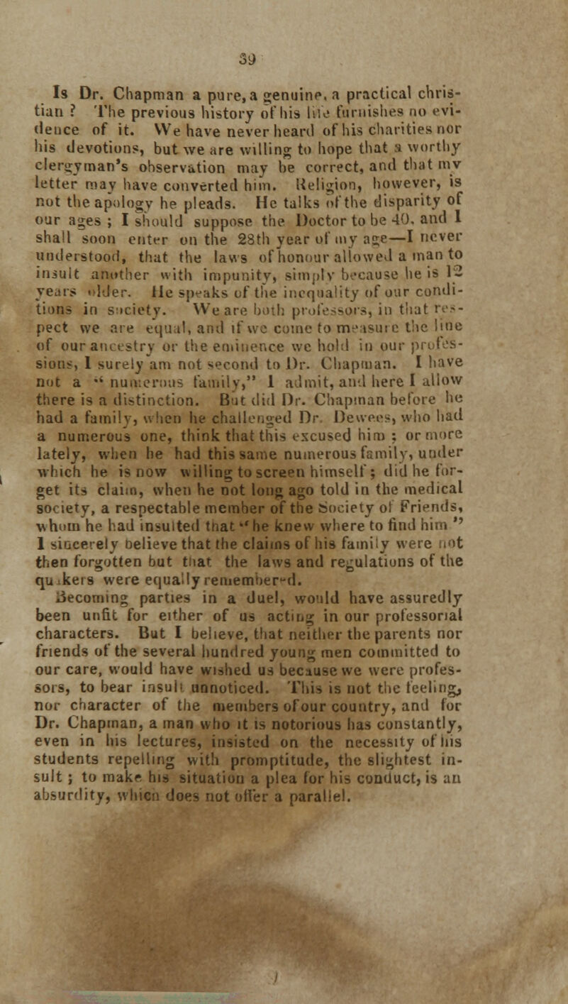 3i) Is Dr. Chapman a pure,a genuine, a practical chris- tian ? The previous history of his life furnishes no evi- dence of it. We have never heard of his charities nor his devotions, but we are willing to hope that a worthy clergyman's observation may be correct, and that niv letter may have converted him. Religion, however, is not the apology he pleads. He talks of the disparity of our ages ; I should suppose the Doctor to be 40. and 1 shall soon enter on the 28th year of my age—I never understood, that the laws of honour allowed a man to iniuit another with impunity, simply because .he is '« years alder, lie sp-'aks of the inequality of our condi- tions in society. W&are both professors, in that res- pect we are equal, and if we come to measure the hoe of our ancestry or the eminence we hold in our pn sions, 1 surely am not second to Dr. Chapman. I have not a  numerous family, 1 admit,and here I allow there is a distinction. But did Dr. Chapman before he had a family, when he challenged Dr Devve.es, who had a numerous one, think that this excused him : or more lately, when he had this same numerous family, under which he is now willing to screen himself; did he for- get its claim, when he not long ago told in the medical society, a respectable member of the Society of Friends, whom he had insulted that he knew where to find him *' 1 siacerely believe that the claims of his family were not then forgotten but tnat the laws and regulations of the qu keis were equally remembered. becoming parties in a duel, would have assuredly been unfit for either of us acting in our professorial characters. But I believe, that neither the parents nor friends of the several hundred young men committed to our care, would have wished us because we were profes- sors, to bear insull unnoticed. This is not the feeling, nor character of the members of our country, and for Dr. Chapman, a man who it is notorious has constantly, even in his lectures, insisted on the necessity of ins students repelling with promptitude, the slightest in- sult ; to make his situation a plea for his conduct, is an absurdity, whicn does not oiler a parallel.