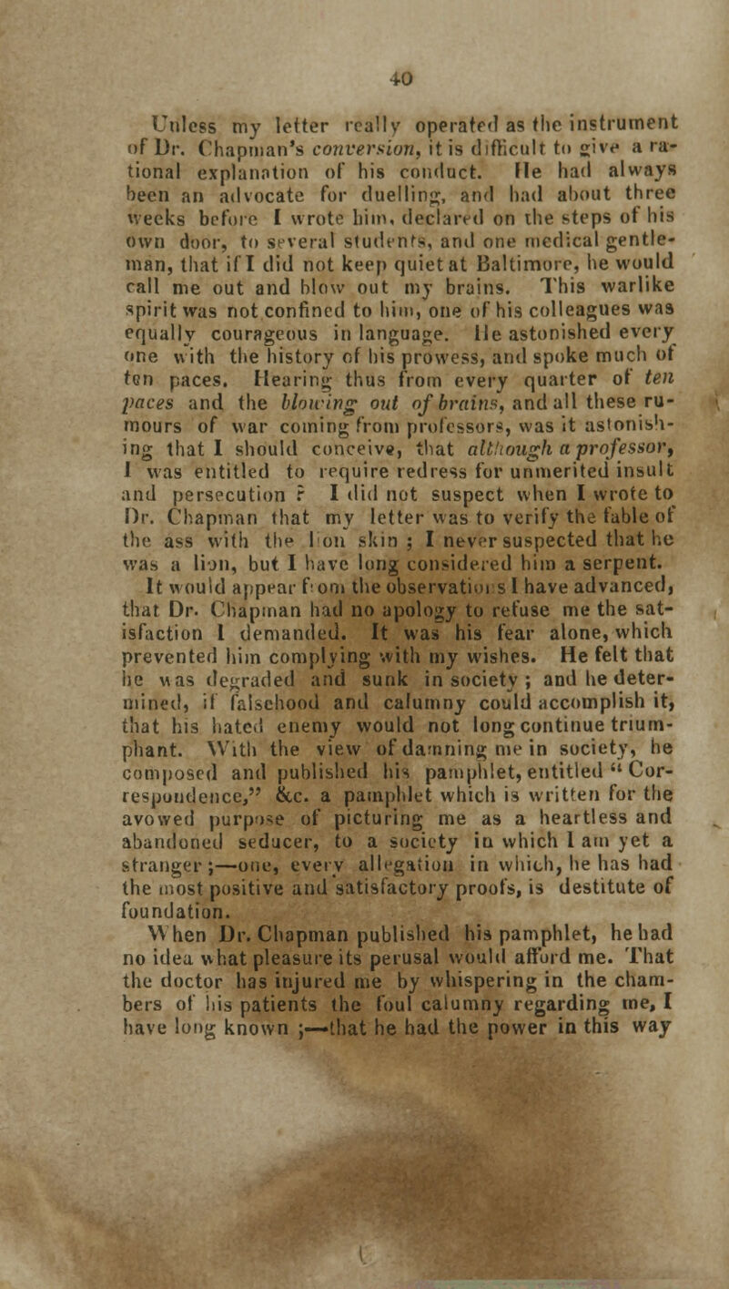 Unless my letter really operated as the instrument of Dr. Chapman's conversion, it is difficult to £ivf a ra- tional explanation of his conduct. He had always been an advocate for duelling, and had about three weeks before I wrote him, declared on the steps ot his own door, to several students', and one medical gentle- man, that if I did not keep quiet at Baltimore, he would rail me out and blow out my brains. This warlike spirit was not confined to him, one of his colleagues was equally courageous in language. He astonished every one with the history of his prowess, and spoke much ot ten paces. Hearing thus from every quarter of ten paces and the blowing out of brains, and all these ru- mours of war coming from professors, was it astonish- ing that I should conceive, that altliough a professor, I was entitled to require redress for unmerited insult and persecution ? I did not suspect when I wrote to Dr. Chapman that my letter was to verify the fable of the ass with the Ion skin; I never suspected that lie was a lion, but I have long considered him a serpent. It would appear f om the observations 1 have advanced, that Dr. Chapman had no apology to refuse me the sat- isfaction 1 demanded. It was his fear alone, which prevented him complying with my wishes. He felt that he was degraded and sunk in society ; and he deter- mined, if falsehood and calumny could accomplish it, that his hatc.i enemy would not long continue trium- phant. With the view of damning me in society, he composed and published his pamphlet, entitled  Cor- respondence, &c. a pamphlet which is written for the avowed purpose of picturing me as a heartless and abandoned seducer, to a society in which 1 am yet a stranger;—one, every allegation in which, he has had the most positive and satisfactory proofs, is destitute of foundation. When Dr. Chapman published his pamphlet, he had no idea what pleasure its perusal would afford me. That the doctor has injured me by whispering in the cham- bers of his patients the foul calumny regarding me, I have long known ;-—that he had the power in this way