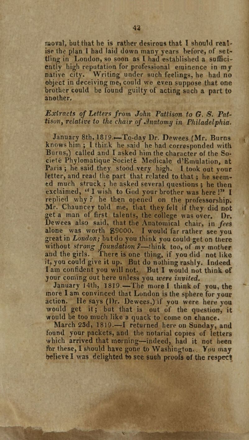 43 raoval, but that he is rather desirous that I should real- ise the plan I had laid down many years hefore, of set- tling in London, so soon as I had established a suffici- ently high reputation for professional eminence in my native city. Writing under such feelings, he had no object in deceiving me, could we even suppose that one brother could be found guilty of acting such a part to another. Extracts of Letters from John Pattison to G. S. Pat- tison, relative to the chair of Anatomy in Philadelphia. January 8th, 1819.—To-day Dr. Dewees (Mr. Burns knows him ; I think he said he had corresponded with Burns,) called and I asked him the character of the So- ciete Phylomatique Societe Medicale d'Emulation, at Paris ; he said they stood very high. I took out your letter, and read the part that related to that; he seem- ed much struck ; he asked several questions ; he then exclaimed,  I wish to God your brother was here ! I replied why ? he then opened on the professorship. Mr. Chauncey told me, that they felt if they did not get a man of first talents, the college was over. Dr. .Dewees also said, that the Anatomical chair, in fees alone was worth 89000. I would far rather see you great in London; hut do you think you could get on there without strong foundation?—think too, of my mother and the girls. There is one thing, if you did not like it, you could give it up. But do nothing rashly. Indeed I am confident you will not. But I would not think of jour coming out here unless you were invited. January 14th, 1819—The morel think of you, the more I am convinced that London is the sphere for your action. He says (Dr. Dewees.) if you were here you would get it; but that is out of the question, it would be too much like a quack to come on chance. March 23d, 1819.—I returned here on Sunday, and found your packets, and the notarial copies of letters which arrived that morning—indeed, had it not been for these, I should have gone to Washington.. You may believe I was delighted to see such proofs of the respect