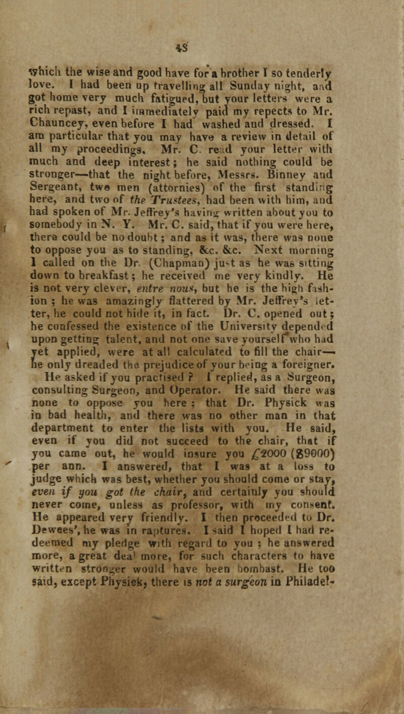 Which the wise and good have for a brother I so tenderly love. I had been up travelling all Sunday night, a;.d got home very much fatigued, but your letters were a rich repast, and I immediately paid my repects to Mr. Chauncey, even before I had washed and dressed. I am particular that you may have a review in detail of all my proceedings. Mr. C. re ;d your letter with much and deep interest; he said nothing could be stronger—that the night before, Messrs. Binney and Sergeant, two men (attornies) of the first stand.-.g here, and two of the Trustees, had been with him, and had spoken of Mr. Jeffrey's having written about you to somebody in N. Y. Mr. C. said, that if you were here, there could be no doubt; and as it was, there was none to oppose you as to standing, &c. &c. Next morning 1 called on the Dr. (Chapman) ju-t as he was sitting down to breakfast; he received me very kindly. He is not very clever, entre nous, but he is the high fish- ion ; he was amazingly flattered by Mr. Jeffrey's let- ter, he could not hide it, in fact. Dr. C. opened out; he confessed the existence of the University depended upon getting talent, and not one save yourselfwho had yet applied, were at all calculated to fill the chair— ne only dreaded the prejudice of your b'-ing a foreigner. D> asked if you practised ? I replied, as a Surgeon, consulting Surgeon, and Operator. He said there wa3 none to oppose you here ; that Dr. Physick was in bad health, and there wa9 no other man in that department to enter the lists with you. He said, even if you did not succeed to the chair, that if you came out, he would insure you £2000 ($9000) per ann. I answered, that I was at a loss to judge which was best, whether you should come or stay, even if you got the ckair, and certainly you should never come, unless as professor, with my concent. He appeared very friendly. I then proceeded to Dr. Dewees', he was in raptures. I said I hoped I had re- deemed my pledge with regard to you ; he answered more, a great dea' more, for such characters to have written stronger would have been bombast. He too said, except Physiekj there is not a surgeon in Philadef-