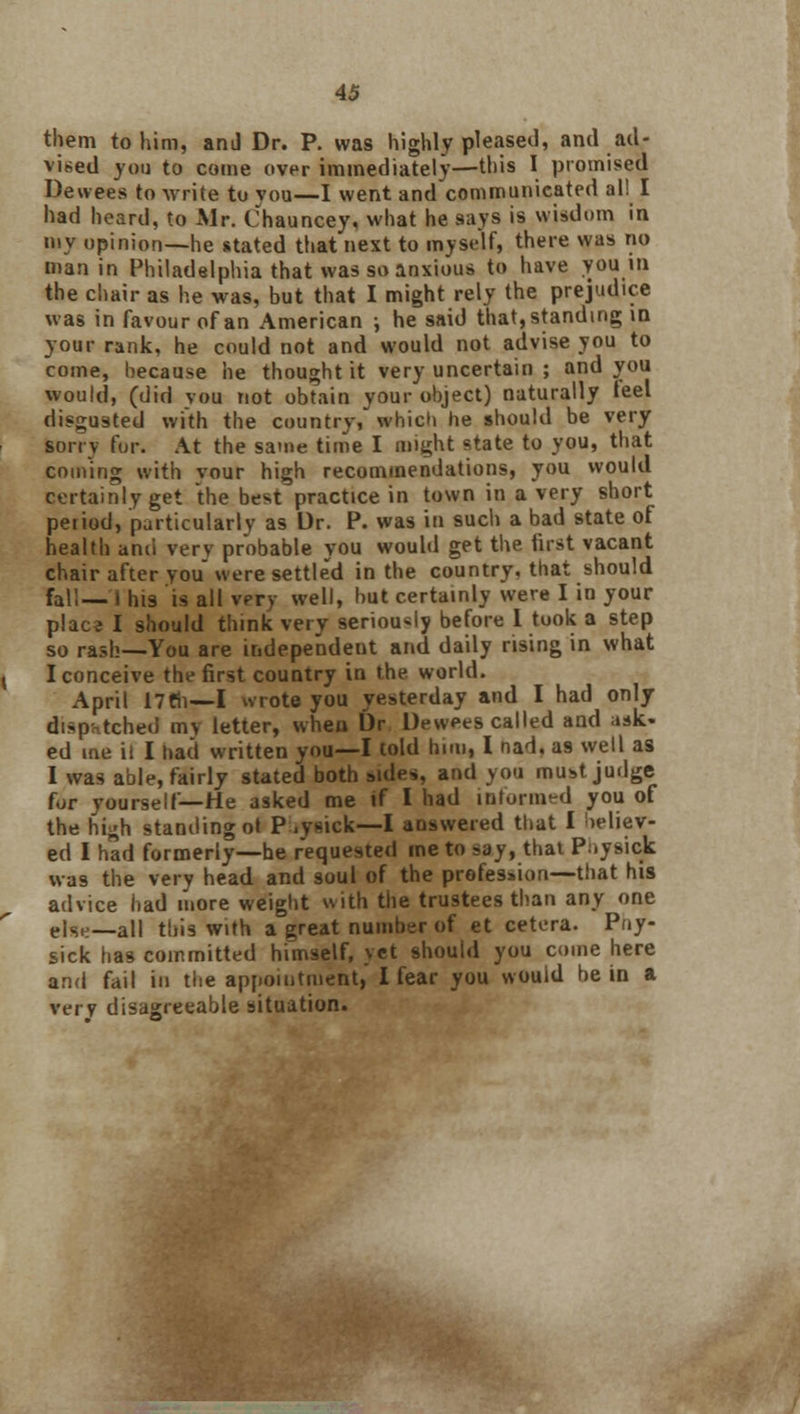 them to him, and Dr. P. was highly pleased, and ad- vised you to come over immediately—this I promised Dewees to write to vou—I went and communicated al! I had heard, to Mr. Chauncey, what he says is wisdom in my opinion—he stated that next to myself, there was no man in Philadelphia that was so anxious to have you in the chair as he was, but that I might rely the prejudice was in favour of an American ; he said that, standing in your rank, he could not and would not advise you to come, because he thought it very uncertain ; and you would, (did you not obtain your object) naturally feel disgusted with the country, which he should be very son v for. At the same time I might state to you, that coming with vour high recommendations, you would certainly get the best practice in town in a very short peiiod, particularly as Dr. P. was in such a bad state of health ami verv probable you would get the first vacant chair after you were settled in the country, that should fall— i his is all very well, but certainly were I in your plac^ I should think very seriously before 1 took a step so rash—You are independent and daily rising in what I conceive the first country in the world. April 17til—I wrote you yesterday and I had only dispatched my letter, when Dr Dewees called and ask- ed me ii I had written you—I told him, I nad. as well as I was able, fairly stated both sides, and you must judge for yourself—He asked me if I had informed you of the hish standing ot P.ysick—I answered that I believ- ed I had formerly—he requested me to say, that Physick was the very head and soul of the profession—that his advice had more weight with the trustees than any one t\SH—al| this with a great number of et cetera. Pny- sick has committed himself, vet should you come here and fail in the appointment, I fear you would be in a very disagreeable situation.