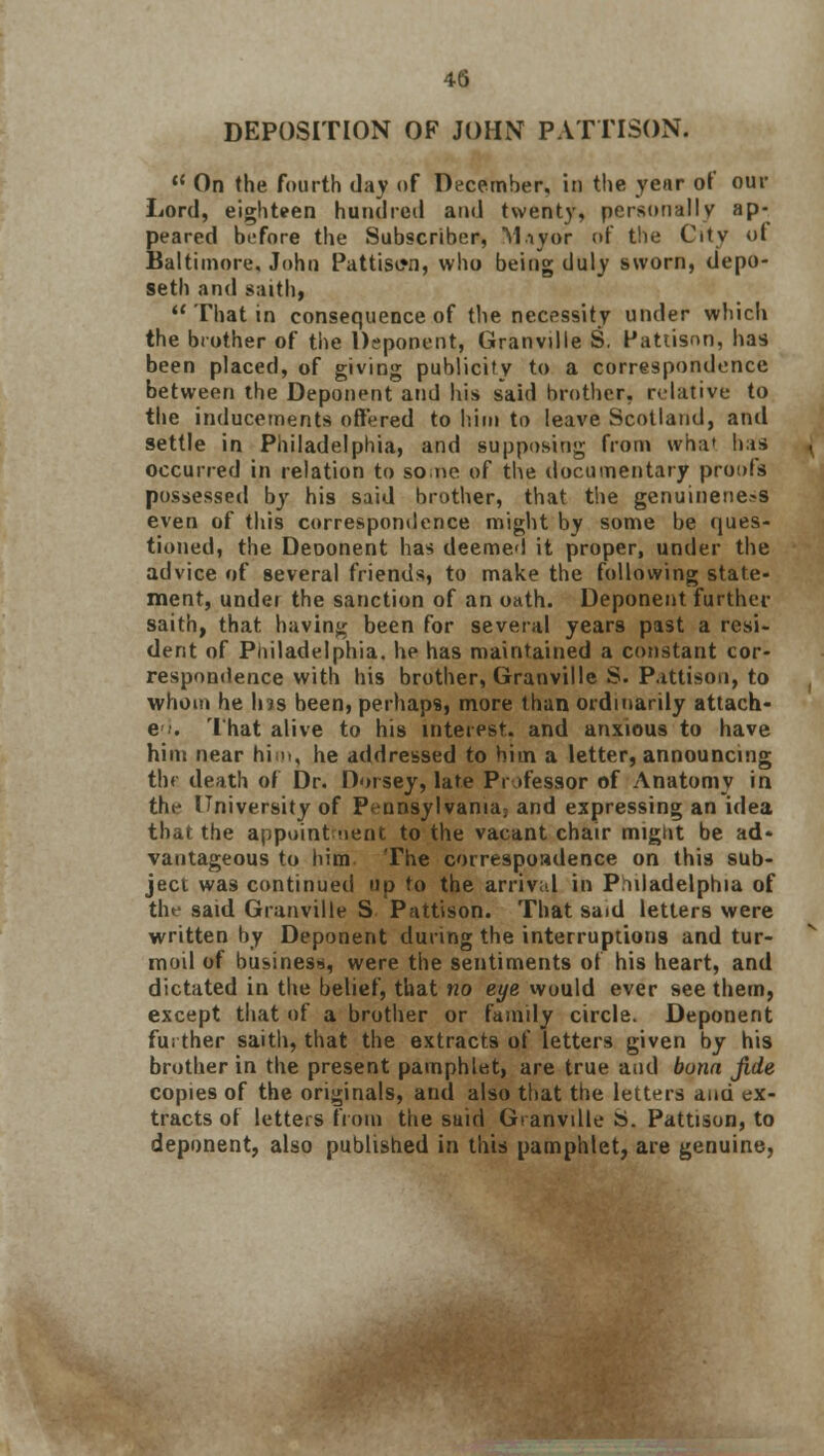 DEPOSITION OF JOHN PATTISON.  On the fourth day of December, in the year of our Lord, eighteen hundred and twenty, personally ap- peared before the Subscriber, M.iyor of the City of Baltimore, John Pattison, who being duly sworn, depo- seth and saith,  That in consequence of the necessity under which the brother of the Deponent, Granville S. Pattison, has been placed, of giving publicity to a correspondence between the Deponent and his said brother, relative to the inducements offered to trim to leave Scotland, anil settle in Philadelphia, and supposing from what his occurred in relation to so ne of the documentary proofs possessed by his said brother, that the genuineness even of this correspondence might by some be ques- tioned, the Deoonent has deemed it proper, under the advice of several friends, to make the following state- ment, under the sanction of an oath. Deponent further saith, that having been for several years past a resi- dent of Philadelphia, he has maintained a constant cor- respondence with his brother, Granville S. P.ittison, to whom he Ins been, perhaps, more than ordinarily attach- e ■•• That alive to his interest, and anxious to have him near him, he addressed to him a letter, announcing tht death of Dr. Horsey, late Professor of Anatomy in the University of Pennsylvania; and expressing an idea that the appointment to the vacant chair mignt be ad- vantageous to him The correspondence on this sub- ject was continued up to the arrival in Pidadelphia of the said Granville S Pattison. That said letters were written by Deponent during the interruptions and tur- moil of business, were the sentiments of his heart, and dictated in the belief, that no eye would ever see them, except that of a brother or family circle. Deponent further saith, that the extracts of letters given by his brother in the present pamphlet, are true and buna jide copies of the originals, and also that the letters and ex- tracts of letters from the said Granville S. Pattison, to deponent, also published in this pamphlet, are genuine,