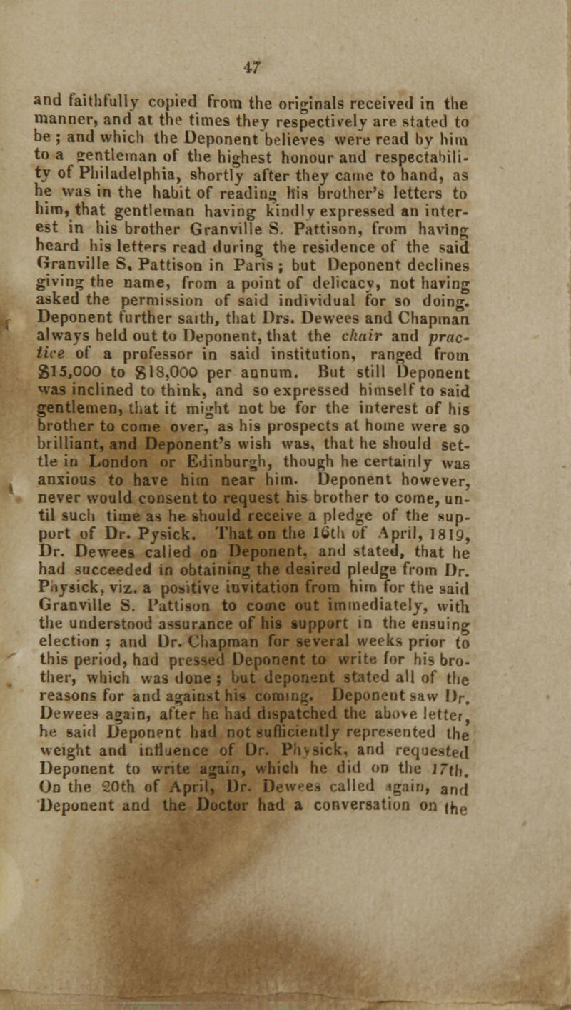 and faithfully copied from the originals received in the manner, and at the times they respectively are stated to be ; and which the Deponentbelieves were read by him to a gentleman of the highest honour and respectabili- ty of Philadelphia, shortly after they came to hand, as he was in the habit of reading his brother's letters to him, that gentleman having kindly expressed an inter- est in his brother Granville S. Pattison, from having heard his letters read during the residence of the said Granville S. Pattison in Paris ; but Deponent declines giving the name, from a point of delicacy, not having asked the permission of said individual for so doing. Deponent further saith, that Drs. Dewees and Chapman always held out to Deponent, that the chair and prac- tice of a professor in said institution, ranged from 815,000 to gl8,000 per annum. But still Deponent was inclined to think, and so expressed himself to said gentlemen, that it might not be for the interest of his brother to come over, as his prospects at home were so brilliant, and Deponent's wish vva9, that he should set- tle in London or Edinburgh, though he certainly was anxious to have him near him. Deponent however, never would consent to request his brother to come, un- til such time as he should receive a pledge of the sup- port of Dr. Pysick. That on the 16th of April, 1819, Dr. Dewees calied on Deponent, and stated, that he had succeeded in obtaining the desired pledge from Dr. Piiysick, viz. a positive invitation from him for the said Granville S. Pattison to come out immediately, with the understood assurance of his support in the ensuing election 5 and Dr. Chapman for several weeks prior to this period, had pressed Deponent to write for his bro- ther, which was done; hut deponent stated all of the reasons for and against his coming. Deponent saw Dr. Dewees again, after he had dispatched the above, letter, he said Deponent had not sufficiently represented the weight and influence of Dr. Piivsick, arid requested Deponent to write again, which he did on the 17th. On the 20th of April, Dr. Dewees called igain, an(j Deponent and the Doctor had a conversation on ihe